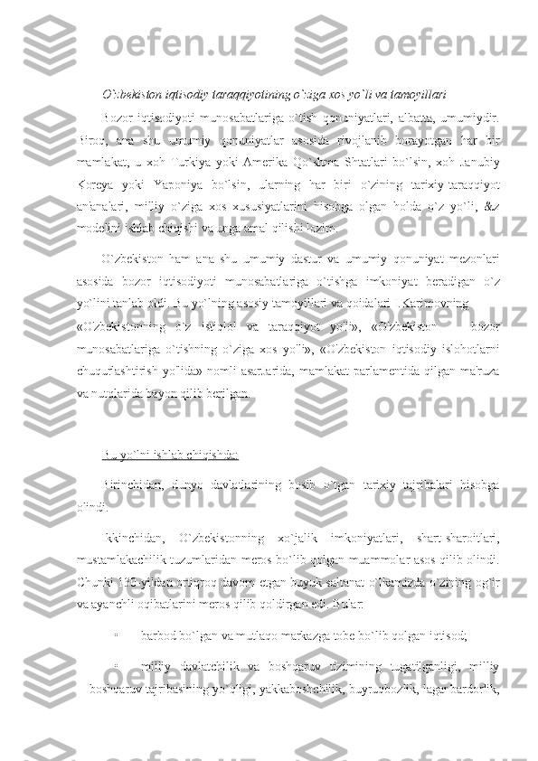  
O`zbekiston iqtisodiy taraqqiyotining o`ziga xos yo`li va tamoyillari 
Bozor   iqtisodiyoti   munosabatlariga   o`tish   qonuniyatlari,   albatta,   umumiydir.
Biroq,   ana   shu   umumiy   qonuniyatlar   asosida   rivojlanib   borayotgan   har   bir
mamlakat,   u   xoh   Turkiya   yoki   Amerika   Qo`shma   Shtatlari   bo`lsin,   xoh   Janubiy
Koreya   yoki   Yaponiya   bo`lsin,   ularning   har   biri   o`zining   tarixiy-taraqqiyot
an'analari,   milliy   o`ziga   xos   xususiyatlarini   hisobga   olgan   holda   o`z   yo`li,   &z
modelini ishlab chiqishi va unga amal qilishi lozim. 
O`zbekiston   ham   ana   shu   umumiy   dastur   va   umumiy   qonuniyat   mezonlari
asosida   bozor   iqtisodiyoti   munosabatlariga   o`tishga   imkoniyat   beradigan   o`z
yo`lini tanlab oldi. Bu yo`lning asosiy tamoyillari va qoidalari I.Karimovning 
«O'zbekistonning   o`z   istiqlol   va   taraqqiyot   yo'li»,   «O'zbekiston   —   bozor
munosabatlariga   o`tishning   o`ziga   xos   yo'li»,   «O'zbekiston   iqtisodiy   islohotlarni
chuqurlashtirish  yo'lida»  nomli  asarJarida,   mamlakat  parlamentida  qilgan ma'ruza
va nutqlarida bayon qilib berilgan. 
 
Bu yo`lni ishlab chiqishda:  
Birinchidan,   dunyo   davlatlarining   bosib   o`tgan   tarixiy   tajribalari   hisobga
olindi. 
Ikkinchidan,   O`zbekistonning   xo`jalik   imkoniyatlari,   shart-sharoitlari,
mustamlakachilik tuzumlaridan meros bo`lib qolgan muammolar asos qilib olindi.
Chunki 130-yildan ortiqroq davom etgan buyuk saltanat o`lkamizda o`zining og`ir
va ayanchli oqibatlarini meros qilib qoldirgan edi.  Bular: 
• barbod bo`lgan va mutlaqo markazga tobe bo`lib qolgan iqtisod; 
• milliy   davlatchilik   va   boshqaruv   tizimining   tugatilganligi,   milliy
boshqaruv tajribasining yo`qligi, yakkaboshchilik, buyruqbozlik, laganbardorlik, 