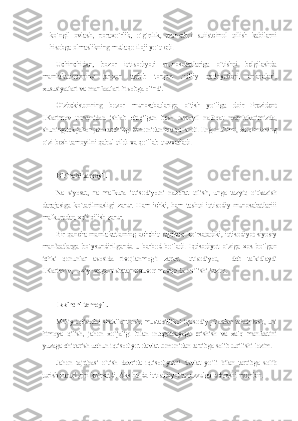 ko`ngil   ovlash,   poraxo`rlik,   o`g`rilik,   mansabni   suiiste'mol   qilish   kabilarni
hisobga olmaslikning mutlaqo iloji yo`q edi. 
Uchinchidan,   bozor   iqtisodiyoti   munosabatlariga   o`tishni   belgilashda
mamlakatimizning   tarixan   tarkib   topgan   milliy   qadriyatlari,   an'analari,
xususiyatlari va manfaatlari hisobga olindi. 
O`zbekistonning   bozor   munosabatlariga   o`tish   yo`liga   doir   Prezident
I.Karimov   tomonidan   ishlab   chiqilgan   besh   tamoyil   nafaqat   mamlakatimizda,
shuningdek jahon jamoatchiligi tomonidan ma'qullandi. Eng muhimi, xalqimizning
o`zi besh tamoyilni qabul qildi va qo`llab-quvvatladi. 
 
Birinchi tamoyil. 
Na   siyosat,   na   mafkura   iqtisodiyotni   nazorat   qilish,   unga   tazyiq   o`tkazish
darajasiga   ko`tarilmasligi   zarur.   Ham   ichki,   ham   tashqi   iqtisodiy   munosabatlariii
mafkuradan xoli qilish zarur. 
Bir qancha mamlakatlaming achchiq tajribasi ko`rsatadiki, iqtisodiyot siyosiy
manfaatlarga   bo`ysundirilganda   u   barbod   bo`ladi.   Iqtisodiyot   o`ziga   xos   bo`lgan
ichki   qonunlar   asosida   rivojlanmog`i   zarur.   Iqtisodiyot,—   deb   ta'kidlaydi
I.Karimov, —siyosatga nisbatan ustuvor mavqeida bo`lishi lozim. 
 
Ikkinchi tamoyil. 
Milliy iqtisodni shakllantirish, mustaqillikni iqtisodiy jihatdan ta'minlash, uni
himoya   qilish,   jahon   xo`jaligi   bilan   integratsiyaga   erishish   va   xalq   manfaatini
yuzaga chiqarish uchun iqtisodiyot davlat tomonidan tartibga solib turilishi lozim. 
Jahon   tajribasi   o`tish   davrida   iqtisodiyotni   davlat   yo`li   bilan   tartibga   solib
turish zarurligini ko`rsatdi. Aks holda iqtisodiyot tanazzulga uchrashi mumkin.  