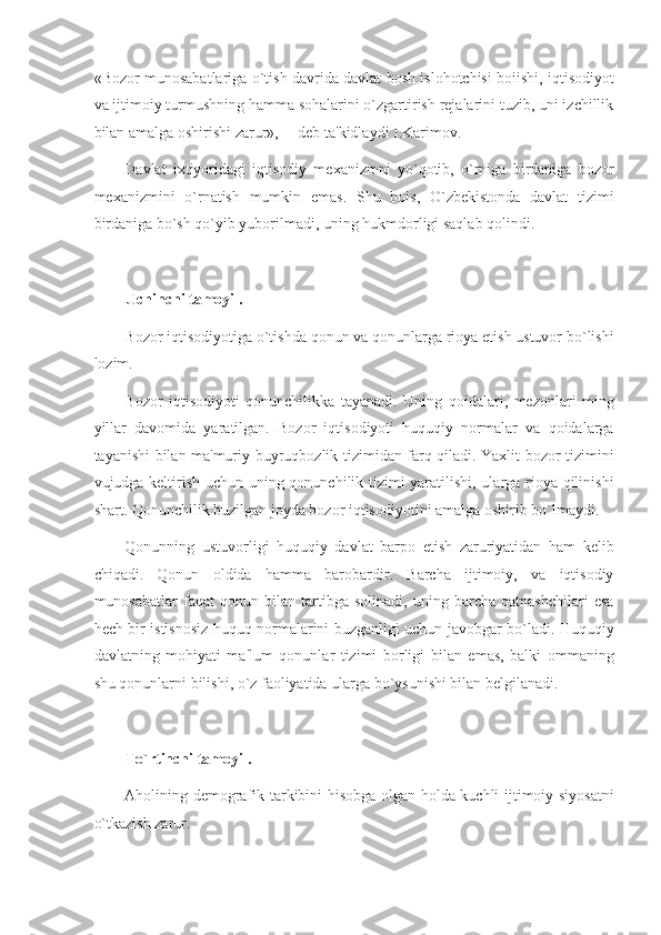 «Bozor munosabatlariga o`tish davrida davlat bosh islohotchisi boiishi, iqtisodiyot
va ijtimoiy turmushning hamma sohalarini o`zgartirish rejalarini tuzib, uni izchillik
bilan amalga oshirishi zarur»,— deb ta'kidlaydi I.Karimov. 
Davlat   ixtiyoridagi   iqtisodiy   mexanizmni   yo`qotib,   o`rniga   birdaniga   bozor
mexanizmini   o`rnatish   mumkin   emas.   Shu   bois,   O`zbekistonda   davlat   tizimi
birdaniga bo`sh qo`yib yuborilmadi, uning hukmdorligi saqlab qolindi. 
 
Uchinchi tamoyil. 
Bozor iqtisodiyotiga o`tishda qonun va qonunlarga rioya etish ustuvor bo`lishi
lozim. 
Bozor   iqtisodiyoti   qonunchilikka   tayanadi.   Uning   qoidalari,   mezonlari   ming
yillar   davomida   yaratilgan.   Bozor   iqtisodiyoti   huquqiy   normalar   va   qoidalarga
tayanishi bilan ma'muriy-buyruqbozlik tizimidan farq qiladi. Yaxlit bozor tizimini
vujudga keltirish uchun uning qonunchilik tizimi yaratilishi, ularga rioya qilinishi
shart. Qonunchilik buzilgan joyda bozor iqtisodiyotini amalga oshirib bo`lmaydi. 
Qonunning   ustuvorligi   huquqiy   davlat   barpo   etish   zaruriyatidan   ham   kelib
chiqadi.   Qonun   oldida   hamma   barobardir.   Barcha   ijtimoiy,   va   iqtisodiy
munosabatlar   faqat   qonun   bilan   tartibga   solinadi,   uning   barcha   qatnashchilari   esa
hech bir istisnosiz huquq normalarini buzganligi uchun javobgar bo`ladi. Huquqiy
davlatning   mohiyati   ma'lum   qonunlar   tizimi   borligi   bilan   emas,   balki   ommaning
shu qonunlarni bilishi, o`z faoliyatida ularga bo`ysunishi bilan belgilanadi. 
 
To`rtinchi tamoyil. 
Aholining demografik tarkibini hisobga olgan holda kuchli ijtimoiy siyosatni
o`tkazish zarur.  