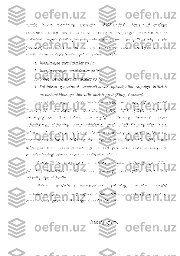 -  
hamda     bozor     tizimining     asoslarini     shakillantirish     jarayonlari   amalaga
oshiruvchi     tarixiy     davrdir.   Jahondagi     ko’pgina     rivojlangan     mamlakatlarning
tajribalari  umumlashtirilib, iqtisodiyotning  yangi  taraqqiyot yo’li - ilmiy  asosda
(ravishda)   boshqariladigan     va     tartibga     solinadigan   bozor   iqtisodiyoti   deb     tan
olindi.  Bir qator  davlatlar shu  yo’lni  tanladilar. Ya‘ni:  
1. Rivojlangan  mamlakatlar yo’li; 
2. Rivojlanayotgan mamlakatlar yo’li; 
3. Sobiq  sotsiolistik mamlakatlar yo’li; 
4. Sotsializm    g’oyalarini    samarali  bozor    iqtisodiyotini    vujudga   keltirish
mexanizmi bilan  qo’shib  olib  borish  yo’li (Xitoy, V‘etnam) 
  Bozor  iqtisodiyotiga     o’tish   har  bir  mamlakat uchun   xos   bo’lgan   model
(nusxa   yoki     andozaga)   ga     asoslanadi.   Bozor     iqtisodiyotiga     o’tishning
umumiyligi   va     farqi   bo’ladi.   Umumiyligi   –   ularning     hammasi     bozor
iqtisodiyotiga     o’tishning     qonun-qoidalariga     amal     qiladi.   Shuning   bilan     birga
ko’rsatib   o’tilgan har bir   yo’lning   o’ziga   xos   xususiyatlari  ham bor. Masalan,
bozor munosabatlariga   o’tishning   rivojlangan mamlakatlar  yo’lida   oddiy   tovar
xo’jaligidan erkin  raqobatga asoslangan  klassik  yoki  erkin  bozor iqtisodiyotiga
va undan hozirgi  zamon  bozor  iqtisodiyotiga  o’tiladi. 
  Mustaqil   rivojlanayotgan   mamlakatlarni     bozor     iqtisodiyotiga     o’tish
yo’lining     xususiyati   -     bu     qoloq,     ananaviy     iqtisodiyotga     erkin   bozor
iqtisodiyotiga  o’tishdir. 
  Sobiq     sotsialistik   mamlakatlar     yo’lining     muhim     belgisi
markazlashtirilgan,     ma‘muriy-buyruqbozlikka     asoslangan   iqtisodiyotdan   hozirgi
zamon  rivojlangan bozor  tizimiga  o’tishdan iboratdir. 
Asosiy qism. 
   