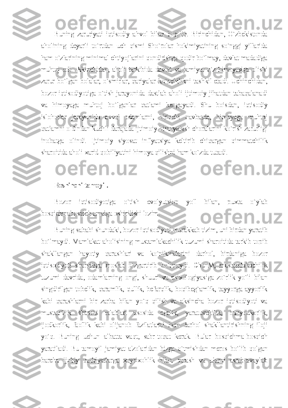 Buning   zaruriyati   iqtisodiy   ahvol   bilan   bog`liq.   Birinchidan,   O`zbekistonda
aholining   deyarli   to`rtdan   uch   qismi   Sho`rolar   hokimiyatining   so`nggi   yillarida
ham o`zlarining minimal ehtiyojlarini qondirishga qodir bo`lmay, davlat madadiga
muhtoj   edi.   Ikkinchidan,   aholi   tarkibida   davlat   va   jamiyat   o`z   himoyasiga   olishi
zarur  bo`lgan bolalar, o`smirlar, qariyalar  ko`pchilikni  tashkil  etadi. Uchinchidan,
bozor   iqtisodiyotiga   o`tish   jarayonida   dastlab   aholi   ijtimoiy   jihatdan   tabaqalanadi
va   himoyaga   muhtoj   bo`lganlar   qatlami   kengayadi.   Shu   boisdan,   iqtisodiy
islohotlar   jarayonida   avval   odamlarni,   birinchi   navbatda,   himoyaga   muhtoj
qatlamni oldindan kuchli darajada ijtimoiy himoyalash choralarini ko`rish zarurligi
inobatga   olindi.   Ijtimoiy   siyosat   inflyatsiya   keltirib   chiqargan   qimmatchilik
sharoitida aholi xarid qobiliyatini himoya qilishni ham ko`zda tutadi. 
 
Beshinchi tamoyil. 
Bozor   iqtisodiyotiga   o`tish   evolyutsion   yo'l   bilan,   puxta   o`ylab
bosqichmabosqich amalga oshirilishi lozim. 
Buning sababi shundaki, bozor iqtisodiyoti murakkab tizim, uni birdan yaratib
bo`lmaydi. Mamlakat  aholisining mustamlakachilik tuzumi sharoitida tarkib topib
shakllangan   hayotiy   qarashlari   va   ko`nikmalarini   darhol,   birdaniga   bozor
iqtisodiyoti   sharoitiga   moslab   o`zgartirib   bo`lmaydi.   ChunM,   mustamlakachilik
tuzumi   davrida,   odamlarning   ongi,   shuuri   va   psixologiyasiga   zo`rlik   yo`li   bilan
singdirilgan  tobelik,  qaramlik,  qullik,  befarqlik,  boqibeg`amlik,  tayyorga  ayyorlik
kabi   qarashlarni   bir   zarba   bilan   yo`q   qilish   va   aksincha   bozor   iqtisodiyoti   va
mustaqillik   sharoiti   talablari   asosida   egalik,   yaratuvchilik,   bunyodkorlik,
ijodkorlik,   faollik   kabi   olijanob   fazilatlarni   ham   darhol   shakllantirishning   iloji
yo`q.   Buning   uchun   albatta   vaqt,   sabr-toqat   kerak.   Bular   bosqichma-bosqich
yaratiladi.   Bu   tamoyil   jamiyat   a'zolaridan   bizga   o`tmishdan   meros   bo`lib   qolgan
barcha   ijobiy   qadriyatlarga   xayrixohlik   bilan   qarash   va   ularni   asrab-avaylab 