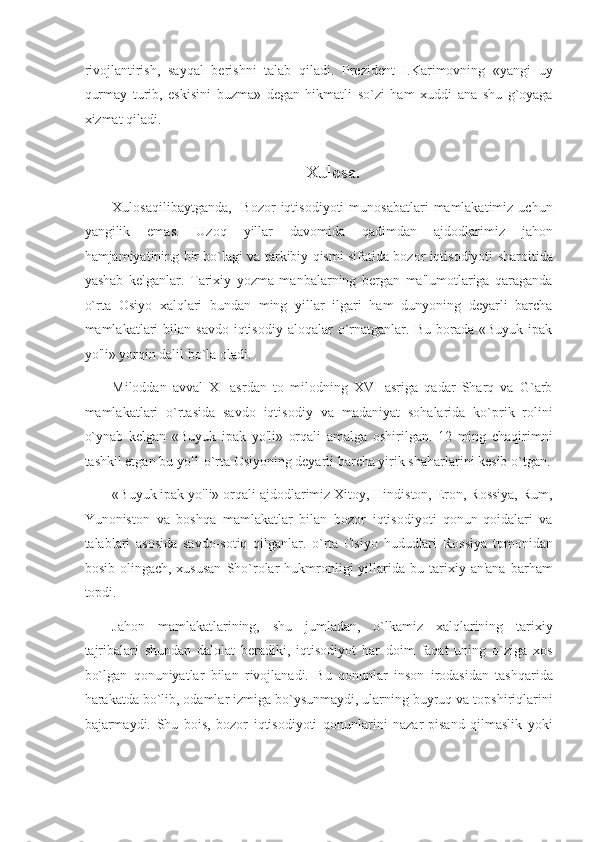 rivojlantirish,   sayqal   berishni   talab   qiladi.   Prezident   I.Karimovning   «yangi   uy
qurmay   turib,   eskisini   buzma»   degan   hikmatli   so`zi   ham   xuddi   ana   shu   g`oyaga
xizmat qiladi. 
 
Xulosa. 
Xulosaqilibaytganda,     Bozor  iqtisodiyoti   munosabatlari   mamlakatimiz  uchun
yangilik   emas.   Uzoq   yillar   davomida   qadimdan   ajdodlarimiz   jahon
hamjamiyatining bir bo`lagi va tarkibiy qismi sifatida bozor iqtisodiyoti sharoitida
yashab   kelganlar.   Tarixiy   yozma   manbalarning   bergan   ma'lumotlariga   qaraganda
o`rta   Osiyo   xalqlari   bundan   ming   yillar   ilgari   ham   dunyoning   deyarli   barcha
mamlakatlari   bilan   savdo-iqtisodiy  aloqalar   o`rnatganlar.  Bu   borada   «Buyuk   ipak
yo'li» yorqin dalil bo`la oladi. 
Miloddan   avval   XI   asrdan   to   milodning   XVI   asriga   qadar   Sharq   va   G`arb
mamlakatlari   o`rtasida   savdo   iqtisodiy   va   madaniyat   sohalarida   ko`prik   rolini
o`ynab   kelgan   «Buyuk   ipak   yo'li»   orqali   amalga   oshirilgan.   12   ming   chaqirimni
tashkil etgan bu yo'1 o`rta Osiyoning deyarli barcha yirik shaharlarini kesib o`tgan.
«Buyuk ipak yo'li» orqali ajdodlarimiz Xitoy, Hindiston, Eron, Rossiya, Rum,
Yunoniston   va   boshqa   mamlakatlar   bilan   bozor   iqtisodiyoti   qonun-qoidalari   va
talablari   asosida   savdo-sotiq   qilganlar.   o`rta   Osiyo   hududlari   Rossiya   tpmonidan
bosib  olingach,  xususan   Sho`rolar  hukmronligi  yillarida  bu  tarixiy  an'ana  barham
topdi. 
Jahon   mamlakatlarining,   shu   jumladan,   o`lkamiz   xalqlarining   tarixiy
tajribalari   shundan   dalolat   beradiki,   iqtisodiyot   har   doim   faqat   uning   o`ziga   xos
bo`lgan   qonuniyatlar   bilan   rivojlanadi.   Bu   qonunlar   inson   irodasidan   tashqarida
harakatda bo`lib, odamlar izmiga bo`ysunmaydi, ularning buyruq va topshiriqlarini
bajarmaydi.   Shu   bois,   bozor   iqtisodiyoti   qonunlarini   nazar-pisand   qilmaslik   yoki 