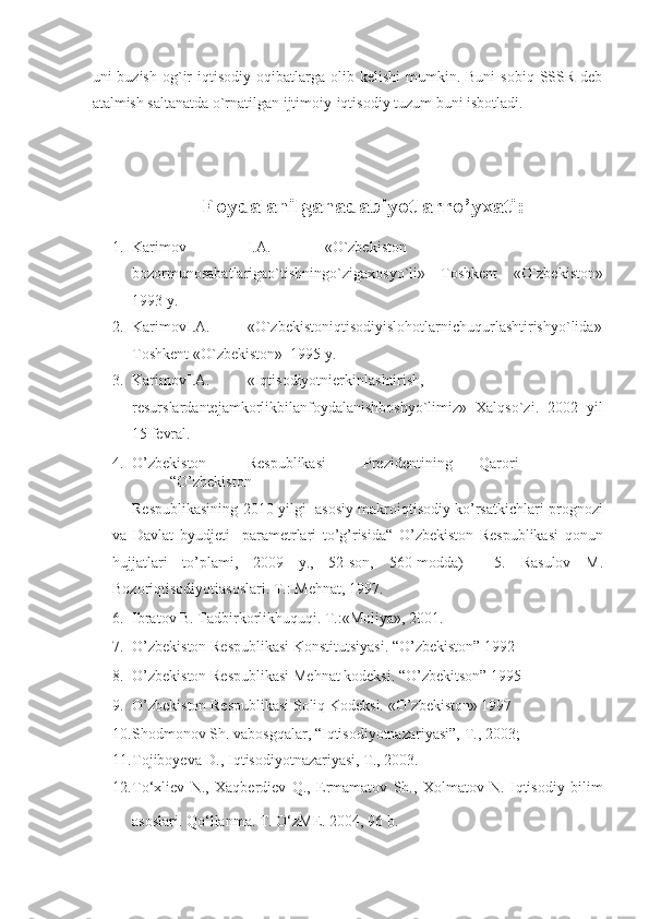 uni   buzish  og`ir  iqtisodiy   oqibatlarga  olib  kelishi   mumkin.  Buni   sobiq  SSSR  deb
atalmish saltanatda o`rnatilgan ijtimoiy-iqtisodiy tuzum buni isbotladi. 
 
 
Foydalanilganadabiyotlarro’yxati: 
1. Karimov    I.A.    «O`zbekiston  – 
bozormunosabatlarigao`tishningo`zigaxosyo`li»   Toshkent   «O`zbekiston»
1993 y.  
2. KarimovI.A.  «O`zbekistoniqtisodiyislohotlarnichuqurlashtirishyo`lida»
Toshkent «O`zbekiston»  1995 y.  
3. KarimovI.A.  «Iqtisodiyotnierkinlashtirish,
resurslardantejamkorlikbilanfoydalanishboshyo`limiz»   Xalqso`zi.   2002   yil
15 fevral.  
4. O’zbekiston  Respublikasi  Prezidentining  Qarori  
“O’zbekiston 
Respublikasining 2010 yilgi   asosiy makroiqtisodiy ko’rsatkichlari prognozi
va   Davlat   byudjeti     parametrlari   to’g’risida“   O’zbekiston   Respublikasi   qonun
hujjatlari   to’plami,   2009   y.,   52-son,   560-modda)     5.   Rasulov   M.
Bozoriqtisodiyotiasoslari. T.: Mehnat, 1997. 
6. Ibratov B. Tadbirkorlikhuquqi. T.:«Moliya», 2001. 
7. O’zbekiston Respublikasi Konstitutsiyasi. “O’zbekiston” 1992 
8. O’zbekiston Respublikasi Mehnat kodeksi. “O’zbekitson” 1995 
9. O’zbekiston Respublikasi Soliq Kodeksi. «O’zbekiston» 1997  
10. Shodmonov Sh. vabosgqalar, “Iqtisodiyotnazariyasi”, T., 2003;  
11. Tojiboyeva D., Iqtisodiyotnazariyasi, T., 2003. 
12. To‘xliev   N.,   Xaqberdiev   Q.,   Ermamatov   Sh.,   Xolmatov   N.   Iqtisodiy   bilim
asoslari.  Qo‘llanma. T. O‘zME. 2004, 96 b.     