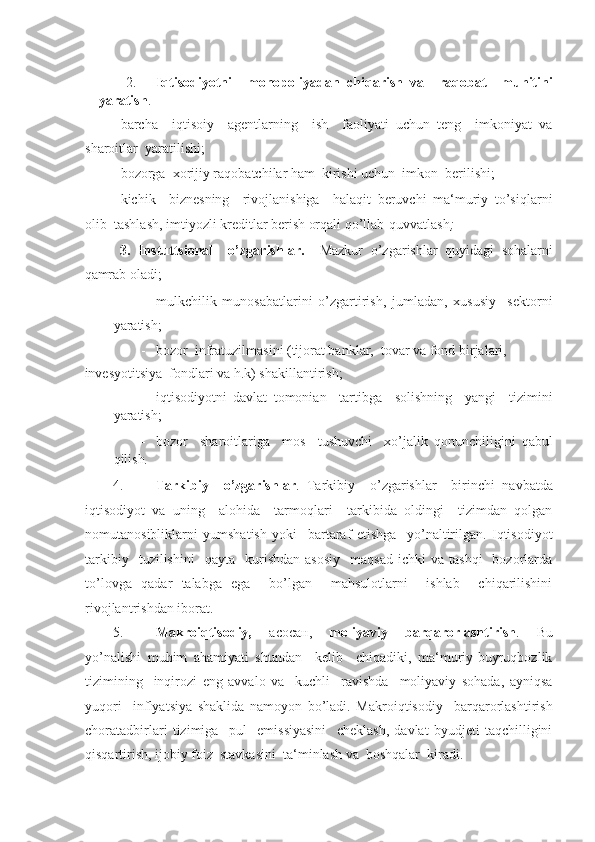 -  
2. Iqtisodiyotni     monopoliyadan   chiqarish   va     raqobat     muhitini
yaratish . 
- barcha     iqtisoiy     agentlarning     ish     faoliyati   uchun   teng     imkoniyat   va
sharoitlar  yaratilishi; 
- bozorga  xorijiy raqobatchilar ham  kirishi uchun  imkon  berilishi; 
- kichik     biznesning     rivojlanishiga     halaqit   beruvchi   ma‘muriy   to’siqlarni
olib  tashlash, imtiyozli kreditlar berish orqali qo’llab-quvvatlash ; 
  3.   Instuttsional     o’zgarishlar.     Mazkur   o’zgarishlar   quyidagi   sohalarni
qamrab oladi; 
- mulkchilik   munosabatlarini   o’zgartirish,   jumladan,   xususiy     sektorni
yaratish; 
- bozor  infratuzilmasini (tijorat banklar,  tovar va fond birjalari, 
invesyotitsiya  fondlari va h.k) shakillantirish; 
- iqtisodiyotni   davlat   tomonian     tartibga     solishning     yangi     tizimini
yaratish; 
- bozor     sharoitlariga     mos     tushuvchi     xo’jalik   qonunchiligini   qabul
qilish .  
4. Tarkibiy     o’zgarishlar .   Tarkibiy     o’zgarishlar     birinchi   navbatda
iqtisodiyot   va   uning     alohida     tarmoqlari     tarkibida   oldingi     tizimdan   qolgan
nomutanosibliklarni   yumshatish   yoki     bartaraf   etishga     yo’naltirilgan.   Iqtisodiyot
tarkibiy     tuzilishini     qayta     kurishdan   asosiy     maqsad-ichki   va   tashqi     bozorlarda
to’lovga   qadar   talabga   ega     bo’lgan     mahsulotlarni     ishlab     chiqarilishini
rivojlantrishdan iborat. 
5. Makroiqtisodiy,   асосан ,   moliyaviy   barqarorlashtirish .   Bu
yo’nalishi   muhim   ahamiyati   shundan     kelib     chiqadiki,   ma‘muriy-buyruqbozlik
tizimining     inqirozi   eng   avvalo   va     kuchli     ravishda     moliyaviy   sohada,   ayniqsa
yuqori     inflyatsiya   shaklida   namoyon   bo’ladi.   Makroiqtisodiy     barqarorlashtirish
choratadbirlari   tizimiga     pul     emissiyasini     cheklash,   davlat   byudjeti   taqchilligini
qisqartirish, ijobiy foiz  stavkasini  ta‘minlash va  boshqalar  kiradi.  