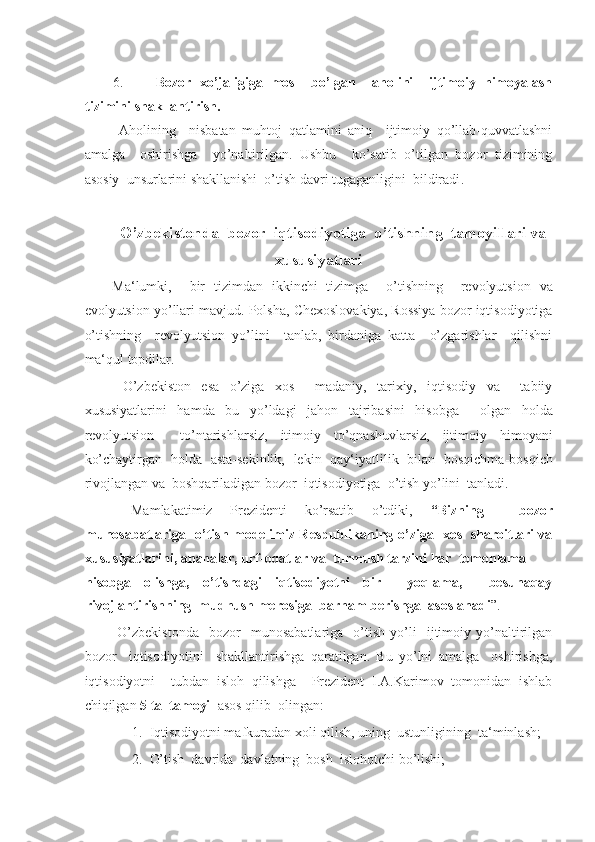 -  
6. Bozor   xo’jaligiga   mos     bo’lgan     aholini     ijtimoiy   himoyalash
tizimini shakllantirish. 
  Aholining     nisbatan   muhtoj   qatlamini   aniq     ijtimoiy   qo’llab-quvvatlashni
amalga     oshirishga     yo’naltirilgan.   Ushbu     ko’satib   o’tilgan   bozor   tizimining
asosiy   unsurlarini shakllanishi  o’tish davri tugaganligini  bildiradi .
 
O’zbekistonda  bozor  iqtisodiyotiga  o’tishning  tamoyillari va 
xususiyatlari 
Ma‘lumki,     bir   tizimdan   ikkinchi   tizimga     o’tishning     revolyutsion   va
evolyutsion yo’llari mavjud. Polsha, Chexoslovakiya, Rossiya bozor iqtisodiyotiga
o’tishning     revolyutsion   yo’lini     tanlab,   birdaniga   katta     o’zgarishlar     qilishni
ma‘qul topdilar. 
  O’zbekiston   esa   o’ziga   xos     madaniy,   tarixiy,   iqtisodiy   va     tabiiy
xususiyatlarini   hamda   bu   yo’ldagi   jahon   tajribasini   hisobga     olgan   holda
revolyutsion     to’ntarishlarsiz,   itimoiy   to’qnashuvlarsiz,   ijtimoiy   himoyani
ko’chaytirgan   holda   asta-sekinlik,   lekin   qay‘iyatlilik   bilan   bosqichma-bosqich
rivojlangan va  boshqariladigan bozor  iqtisodiyotiga  o’tish yo’lini  tanladi. 
  Mamlakatimiz   Prezidenti   ko’rsatib   o’tdiki,   “Bizning     bozor
munosabatlariga   o’tish modelimiz Respublikaning o’ziga   xos   sharoitlari va
xususiyatlarini, ananalar, urf-odatlar va  turmush tarzini har  tomonlama 
hisobga   olishga,   o’tishdagi   iqtisodiyotni   bir     yoqlama,     besunaqay
rivojlantirishning  mudhush merosiga  barham berishga  asoslanadi ”. 
  O’zbekistonda     bozor     munosabatlariga     o’tish   yo’li     ijtimoiy   yo’naltirilgan
bozor     iqtisodiyotini     shakllantirishga   qaratilgan.   Bu   yo’lni   amalga     oshirishga,
iqtisodiyotni     tubdan   isloh   qilishga     Prezident   I.A.Karimov   tomonidan   ishlab
chiqilgan  5 ta  tamoyil  asos qilib  olingan : 
1. Iqtisodiyotni mafkuradan xoli qilish, uning  ustunligining  ta‘minlash; 
2. O’tish  davrida  davlatning  bosh  islohotchi bo’lishi;  