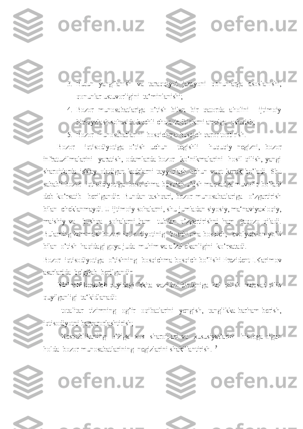 -  
 
_____________ 
 
3. Butun   yangilanish   va   taraqqiyot   jarayoni   qonunlarga   asoslanishi,
qonunlar ustuvorligini  ta‘minlanishi; 
4. Bozor   munosabatlariga   o’tish   bilan   bir   qatorda   aholini     ijtimoiy
himoyalash sohasida kuchli chora-tadbirlarni amalga  oshirish; 
5. Bozor  munosabatlarini  bosqichma-bosqich qaror toptirish.  
Bozor     iqtisodiyotiga   o’tish   uchun     tegishli     huquqiy   negizni,   bozor
infratuzilmalarini     yaratish,   odamlarda   bozor     ko’nikmalarini     hosil   qilish,   yangi
sharoitlarda   ishlay   oladigan   kadrlarni   tayyorlash   uchun   vaqt   kerak   bo’ladi.   Shu
sababli bozor  iqtisodiyotiga  bosqichma-bosqich o’tish maqsadga muvofiq bo’ladi
deb   ko’rsatib     berilgandir.   Bundan   tashqari,   bozor   munosabatlariga     o’zgartirish
bilan  cheklanmaydi. U ijtimoiy sohalarni, shu jumladan siyosiy, ma‘naviyaxloqiy,
maishiy   va     boshqa     sohalarni   ham     tubdan   o’zgartirishni   ham     taqozo   qiladi.
Bularning hammasi  bozor    iqtisodiyotinig   boschiqma-bosqich,    evolyutsion yo’li
bilan  o’tish  haqidagi goya juda  muhim va afzal ekanligini  ko’rsatadi. 
Bozor   iqtisodiyotiga  o’tishning   bosqichma-bosqich bo’lishi Prezident I.Karimov
asarlarida  belgilab  berilgandir. 
Birinchi bosqich  quyidagi ikkita  vazifani birdaniga  hal  qilish  maqsad qilib
quyilganligi  ta‘kidlanadi:
- totalitar     tizimning     og’ir     oqibatlarini     yengish,     tanglikka   barham   berish,
iqtisodiyotni barqarorlashtirish; 
- Respublikaning     o’ziga     xos     sharoitlari   va     xususiyatlarini     hisobga   olgan
holda  bozor munosabatlarining  negizlarini shakillantirish . 1[2]
  