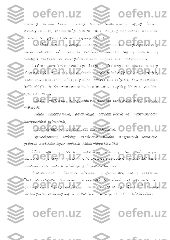 -  
mahaliiy   sanoat,   savdo,   maishiy   xizmat   korxonalarini,   uy-joy   fondini
xususiylashtirish,   qishloq   xo’jaligida   va     xalq     xo’jaligining   boshqa   sohalarida
mulkchilikning yangi shakllarini  vujudga  keltirish; 
- ishlab chiqarishning  pasayib borishiga  barham berish, moliyaviy ahvolning
barqarorlashuvini     ta‘minlash.   Bu     vazifalarni     baarilishi     keyingi     bosqichning
strategik  maqsadlari va  ustun yo’nalishlarini  belgilab  olish  imkonini berdi . 
Ikkinchi   bosqich да   investitsiya   faoliyatini     ko’chaytirish,   chuqur   tarkibiy
o’zgarishlarni   amalga oshirish va shuning   negizida iqtisodiy o’sishni   ta‘minlab,
bozor  munosabatlarini  to’liq joriy qilish  maqsad qilib qo’yiladi. Shu  maqsaddan
kelib  chiqib I. A. Karimov asarida bu  bosqich uchun  quyidagi bir qator  vazifalar
ajratib ko’rsatildi: 
- davlat     mulklarini     xussiylashtirish   sohasida   boshlangan   ishni     oxiriga
yetkazish; 
- ishlab     chiqarishning     pasayishiga     barham   berish   va     makroiqtisodiy
barqarorlikni  ta‘minlash; 
- milliy valyuta - so’mni yana  ham  mustahkamlash; 
- iqtisodiyotning     tarkibiy     to’zilishini     tubdan     o’zgartirish,   xomashyo
yetkazib  berishdan tayor  mahsulo  ishlab chiqarish o’tish
O’tish   davrining     ikkinchi     bosqichida     aholining     kam     ta‘minlangan
qatlamlarini  ijtimoiy himoyalashni ko’chaytirish, ularga tegishli yordam ko’rsatish
borasida birinchi bosqichda tutilgan yo’li davom  ettiriladi. 
Prezidentimiz   I.   Karimov   ta‘kidlab     o’tganlaridek,   hozirgi   bosqichda
“erkinlashtirish   va     islohotlarni     chuqurlashtirish   nafaqat   iqtisodiy,   balki   ham
ijtimoiy,   ham     siyosiy   vazifalarini     hal   qilishning   asosiy     shartidir” 2
.   Bu   esa
iqtisodiyot sohasida quyidagi aniq  vazifalarni  amalga  oshirishni  ko’zda tutadi: 
  