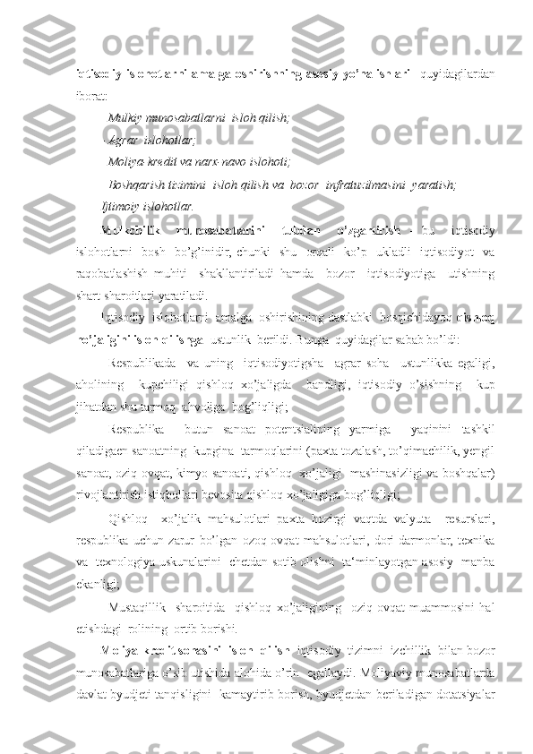 -  
iqtisodiy   islohotlarni   amalga   oshirishning   asosiy   yo’nalishlari     quyidagilardan
iborat: 
- Mulkiy munosabatlarni  isloh qilish; 
- Agrar  islohotlar; 
- Moliya-kredit va narx-navo islohoti; 
Boshqarish tizimini  isloh qilish va  bozor  infratuzilmasini  yaratish;  -
Ijtimoiy islohotlar. 
Mulkchilik     munosabatlarini     tubdan     o’zgartirish   -   bu     iqtisodiy
islohotlarni     bosh     bo’g’inidir,  chunki     shu     orqali     ko’p    ukladli     iqtisodiyot     va
raqobatlashish   muhiti     shakllantiriladi   hamda     bozor     iqtisodiyotiga     utishning
shart-sharoitlari yaratiladi. 
Iqtisodiy  islohotlarni  amalga  oshirishining dastlabki  bosqichidayoq  qishloq
ho’jaligini isloh qilishga   ustunlik  berildi.  Bunga  quyidagilar sabab bo’ldi: 
- Respublikada     va   uning     iqtisodiyotigsha     agrar   soha     ustunlikka   egaligi,
aholining     kupchiligi   qishloq   xo’jaligda     bandligi,   iqtisodiy   o’sishning     kup
jihatdan shu tarmoq  ahvoliga  bog’liqligi; 
- Respublika     butun   sanoat   potentsialining   yarmiga     yaqinini   tashkil
qiladigaen sanoatning  kupgina  tarmoqlarini (paxta tozalash, to’qimachilik, yengil
sanoat, oziq-ovqat, kimyo sanoati, qishloq   xo’jaligi   mashinasizligi va boshqalar)
rivojlantirish istiqbollari bevosita qishloq xo’jaligiga bog’liqligi; 
- Qishloq     xo’jalik   mahsulotlari   paxta   hozirgi   vaqtda   valyuta     resurslari,
respublika   uchun   zarur   bo’lgan   ozoq-ovqat   mahsulotlari,   dori-darmonlar,   texnika
va   texnologiya uskunalarini   chetdan sotib olishni   ta‘minlayotgan asosiy   manba
ekanligi; 
- Mustaqillik     sharoitida     qishloq   xo’jaligining     oziq-ovqat   muammosini   hal
etishdagi  rolining  ortib borishi . 
Moliya-kredit sohasini  isloh  qilish   iqtisodiy  tizimni  izchillik  bilan bozor
munosabatlariga o’sib utishida alohida o’rin  egallaydi. Moliyaviy munosabatlarda
davlat byudjeti tanqisligini   kamaytirib borish, byudjetdan beriladigan dotatsiyalar 