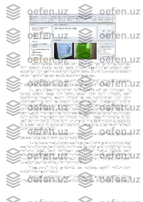   Testlar   bazasiga   barcha   savollarni   kiritib   bo‘linganidan   so‘ng,   bajarilgan
ishni   elektron   shaklda   saqlash   kerak   bo‘ladi.   Tayyor   bo‘lgan   elektron   testni
saqlashdan oldin ayrim sozlashlarni bajarish kerak. Chunki bu sozlashlar elektron
testdan foydalanilayotgan vaqtda katta ahamiyatga ega.
Buning   uchun   Ispring   dasturining   yuqori   chap   tomonida   joylashgan
“ Настройка ” tugmasi bosiladi. Natijada yangi oyna hosil bo‘ladi.
Bu   oyna   ro‘yxatining   birinchi   bandi   “ Основные “   deb   nomlangan.   Bu
bandda   elektron   testga   nom   berish,   testdan   o‘tish   balini   o‘rnatish,   testni
bajarishning   maksimal   vaqtini   o‘rnatish   va   test   boshlanishdan   oldin   tizim
topshiruvchining   ismini   va   elektron   pochtasini   so‘rash   funksiyalarini   qo‘shish
imkoniyatlari mavjud. Bundan tashqari har bir to‘g‘ri javob uchun maksimal ball,
tizim   test   topshiruvchisi   tomonidan   barcha   testlar   topshirilmagan   holatda   ham
testni tugatish imkoniyatini va har bir savolga javob berilgandan so‘ng to‘plangan
ballni   ko‘rish   imkoniyatini   ham   o‘rnatish   mumkin.   Testga   “Informatika   fanidan
test” deb nom berildi. O‘tish balini umumiy ballning 55 % miqdorida belgiladik.
20 ta savol uchun 30 daqiqa etib belgilandi. Test vaqtida qolgan vaqtni ko‘rsatib
turishi belgilanib qo‘yildi.
“ Основные ”   bandini   sozlashlarni   bajarish   “ Навигация ”   bandi   yordamida
test savollariga javob berish usullari sozlanadi.
Bunda bazada mavjud barcha savollarga javob berish yoki aniq miqdordagi
savollar  to‘plamiga  javob berish,  har  bir  savolga  to‘gri  yoki  noto‘g‘riligi  haqida
ma’lumot   berish,   javob   berilmagan   test   savollari   mavjud   bo‘lsada   testni
yakunlash   imkoniyatlarini   sozlash   mumkin.   Har   bir   javobda   uning   to‘g‘ri   yoki
noto‘g‘riligini   foydalanuvchiga   ko‘rsatib   ketish   mumkin.   Yoki   test   topshiruvchi
bu xabarni testning oxirida olishi ham mumkin.
“ Результаты ”   bandi   yordamida   test   natijasiga   tegishli   ma’lumotlarni
sozlash imkoniyatini beradi.
Agar   test   topshiriqlarni   yaxshi   topshirgan   bo‘lsa   yoki   etarli   ball   to‘play
olmasa,   qanday   xabar   chiqishi,   javoblarni   qog‘ozga   chop   qilish   imkoniyatini 