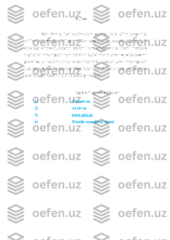                                      Xulosa
          Men iSpring flash-taqdimotlarni yaratish, balki ta’lim jarayonida
qo‘llanilishi   mumkin   bo‘lgan   roliklar   tayyorlashda,   xususan,   ularga   turli
shakldagi   so‘rovlar,   elektron   testlarni   ham   kiritgan   holda   o‘zaro   interaktiv
bog‘lanish imkoniyatini ham berishini kurishimiz mumkin va videotasvirni
yozish va uni taqdimot bilan sinxronlashtirish     testlar tuzish imkoniyatlari
juda  keng  dastur  hisoblanadi.   Masofadan   o’qitish   uchun  juda  zo’r  electron
darslik tayyorlasak bo’ladi bu dastur yordamida.
       
                                        Foydalanilgan Adabiyotlar
1) Ziyonet.uz
2) Arxiv.uz
3) www.edu.uz     
4) Moodle masofaviy tizimi 