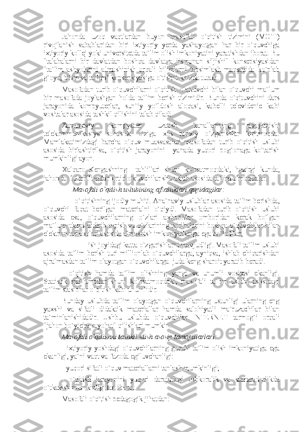 Jahonda   uzoq   vaqtlardan   buyon   masofali   o`qitish   tizimini   (MO`T)
rivojlanish   sabablaridan   biri   ixtiyoriy   yerda   yashayotgan   har   bir   o`quvchiga
ixtiyoriy kollej yoki universitetda ta`lim olish imkoniyatini yaratishdan iborat. Bu
"talabalarni   bir   davlatdan   boshqa   davlatga   jismonan   siljishi"   konsepsiyasidan
"ta`lim   ashyolarini   almashinish   orqali   bilimlarni   taqsimlash   maqsadida   ko`plab
g`oya, bilim va ta`lim" konsepsiyasiga o`tishni ko`zda tutadi. 
Masofadan   turib   o`quvchilarni   o`qitish   o`qituvchi   bilan   o`quvchi   ma`lum
bir   masofada   joylashgan   holda   ta`lim   berish   tizimidir.   Bunda   o`qituvchini   dars
jarayonida   kompyuterlar,   sun`iy   yo`ldosh   aloqasi,   kabelli   televidenie   kabi
vositalar asosida tashkil qilishini talab qiladi. 
Zamonaviy   kompyuter   uzatish   kanallarining   rivojlanishi
telekommunikasiya   sohasida   o`ziga   xos   tarixiy   o`zgarishlar   kiritmoqda.
Mamlakatimizdagi   barcha   o`quv   muassasalari   masofadan   turib   o`qitish   uslubi
asosida   birlashtirilsa,   o`qitish   jarayonini     yanada   yuqori   pog`onaga   ko`tarish
mumkinligi ayon. 
Xalqaro   Kengashning     tahlillari   shuni   ko`rsatmoqdaki,   hozirgi   kunda,
jahonda  10 milliondan ortiq o`quvchilar shu uslub asosida ta`lim olmoqdalar. 
       Masofali o`qitish uslubining afzalliklari quyidagilar:     
       - o`qitishning ijodiy muhiti. Ana`naviy uslublar asosida ta`lim berishda,
o`quvchi   faqat   berilgan   materialni   o`qiydi.   Masofadan   turib   o`qitish   uslubi
asosida   esa,   o`quvchilarning   o`zlari   axborotlar   omboridan   kerak   bo`lgan
ma`lumotlarni qidirib topish va o`zlarining tajribalarini boshqa o`quvchilar bilan
elektron tarmoqlari asosida almashish imkoniyatlariga ega bo`ladilar; 
             - ish joyidagi katta o`zgarishlarni mavjudligi. Masofali ta`lim uslubi
asosida   ta`lim   berish   turi   millionlab   o`quvchilarga,   ayniqsa,   ishlab   chiqarishdan
ajralmasdan ta`lim olayotgan o`quvchilarga  juda keng sharoit yaratib beradi. 
-   o`qitish   hamda   ta`lim   olishning   yangi   va   unumli   vositasi   ekanligi.
Statistik   ma`lumotlar   shuni   ko`rsatmoqdaki,   masofali   ta`lim   uslubi   asosidagi
ta`lim stasionar o`qitish kabi unumlidir. 
Bunday   uslubda   ta`lim   olayotgan   o`quvchilarning   ustunligi   ularning   eng
yaxshi   va   sifatli   didaktik   materiallar   hamda   salohiyatli   ma`ruzachilar   bilan
ta`minlanishidadir.   Ushbu   uslubda   o`quvchilar   INTERNET   tarmog`i   orqali
"jahon bo`yicha sayohat" qilishlari mumkin.  
Masofali o`qitishni tashkil etish asosiy tamoyillarlari: 
-   ixtiyoriy   yoshdagi   o`quvchilarning   guruhi   ta`lim   olish   imkoniyatiga   ega
ekanligi, ya`ni vaqt va fazoda egiluvchanligi: 
- yuqori sifatli o`quv materiallarni tanlash mumkinligi; 
-   o`qitish   jarayonini   yuqori   darajadagi   oshkoralik   va   samaradorlikda
o`tkazish mumkinligidan iborat. 
Masofali o`qitish pedagogik jihatdan:  