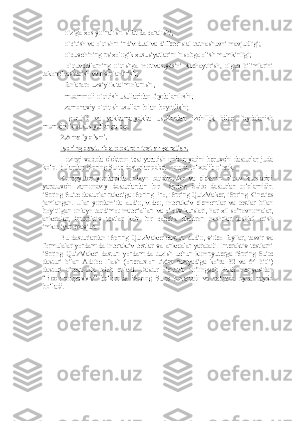 - o`ziga xos yo`nalishi sifatida qaralishi; 
- o`qitish va o`qishni individual va differensial qatnashuvni mavjudligi; 
- o`quvchining psixologik xususiyatlarini hisobga olish mumkinligi; 
-   o`quvchilarning   o`qishga   motivasiyasini   kuchaytirish,   olgan   bilimlarini
takomillashtirish va rivojlantirish; 
- fanlararo uzviylik ta`minlanishi; 
- muammoli o`qitish usullaridan foydalanilishi; 
- zamonaviy o`qitish usullari bilan boyitilishi; 
-   guruhli   va   yakkama-yakka   usullardan   izchillik   bilan   foydalanish
mumkinlik xususiyatlariga ega. 
2.Amaliy qismi.
Ispring dasturida elektron testlar yaratish.
Hozirgi   vaqtda   elektron   test   yaratish   imkoniyatini   beruvchi   dasturlar   juda
ko‘p. Bulardan iSpring Suite dasturlar paketi haqida to‘xtalib o‘tsak.
Kompyuter   yordamida   onlayn   taqdimotlar   va   elektron   o‘quv   kurslarini
yaratuvchi   zamonaviy   dasturlardan   biri   iSpring   Suite   dasturlar   to‘plamidir.
iSpring Suite dasturlar paketiga iSpring Pro, iSpring QuizMaker, iSpring Kinetics
jamlangan.   Ular   yordamida   audio,   video,   interaktiv   elementlar   va   testlar   bilan
boyitilgan onlayn taqdimot materiallari va o‘quv kurslari, har xil so‘rovnomalar,
anketalar,   interaktiv   testlar   kabi   bir   qancha   elektron   nashrlar   tashkil   etish
imkoniyati mavjud.
Bu   dasturlardan   iSpring   QuizMaker   dasturi   audio,   video   fayllar,   tasvir   va
formulalar   yordamida   interaktiv   testlar   va   anketalar   yaratadi.   Interaktiv   testlarni
iSpring   QuizMaker   dasturi   yordamida   tuzish   uchun   kompyuterga   iSpring   Suite
dasturi   bilan   Adobe   Flash   (operatsion   tizim   razryadiga   ko‘ra   32   va   64   bitli)
dasturi   o‘rnatilishi   talab   etiladi.   Dastur   o‘rnatib   bo‘lingach   Pusk   menyusidan
“ Все   программы ”   bo‘limida   iSpring   Suite   tanlanadi   va   natijada   oyna   paydo
bo‘ladi. 