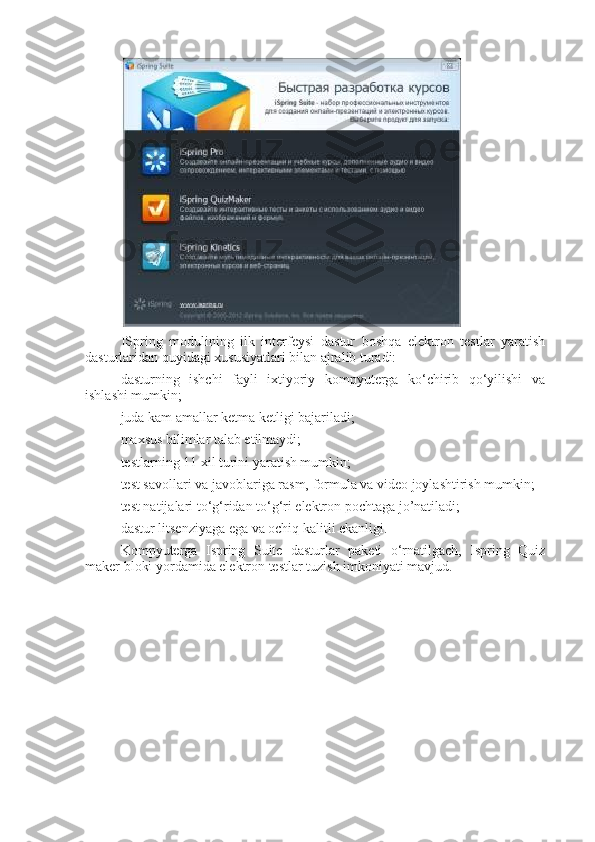 ISpring   modulining   ilk   interfeysi   dastur   boshqa   elektron   testlar   yaratish
dasturlaridan quyidagi xususiyatlari bilan ajralib turadi:
dasturning   ishchi   fayli   ixtiyoriy   kompyuterga   ko‘chirib   qo‘yilishi   va
ishlashi mumkin;
juda kam amallar ketma ketligi bajariladi;
maxsus bilimlar talab etilmaydi;
testlarning 11 xil turini yaratish mumkin;
test savollari va javoblariga rasm, formula va video joylashtirish mumkin;
test natijalari to‘g‘ridan to‘g‘ri elektron pochtaga jo’natiladi;
dastur litsenziyaga ega va ochiq kalitli ekanligi.
Kompyuterga   Ispring   Suite   dasturlar   paketi   o‘rnatilgach,   Ispring   Quiz
maker bloki yordamida elektron testlar tuzish imkoniyati mavjud. 