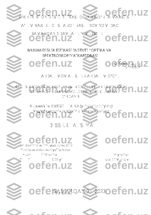 O’ZBEKISTON RESPUBLIKASI OLIY VA O’RTA MAXSUS  
TA’LIM VAZIRLIGI SHAROF RASHIDOV NOMIDAGI 
SAMARQAND DAVLAT UNIVERSITETI 
MUHA N DISLIK FIZIKA SI IN STUTI  “ OPTIKA  V A
SPEKTROSKOPIY A” KA FEDRA SI
Qo’lyozma huquqida
UDK535.33
ABDALIMOV ALISHER ABDALIM O’G’LI
KUCHSIZ VODOROD BOG’LANISH KOMPLEKSLARDA VODOROD
FTORIDNING TEBRANISH POLOSASI STRUKTURASINI
O’RGANISH 
Mutaxasislik: 70530901-FIZIKA ( yo’nalishlar bo’yicha)
Magistr akademik darajasini olish uchun yozilgan
DISSERTATSIYA 
 
           Ish tekshirildi va himoyaga ruhsat etildi.
          “Optika va spektroskopiya” kafedrasi
            mudiri  _____ G’.Sharifov                                                                   Ilmiy rahbar
         “____”  ____________ 2023 yil                                        _____ dots. G’.Murodov
   
SAMARQAND – 2023 