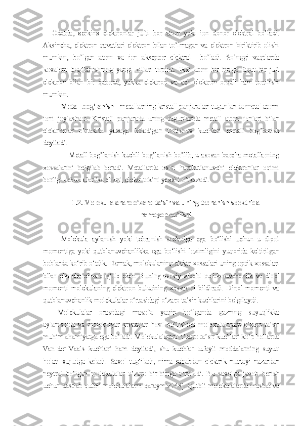 Odatda,   «erkin»   elektronlar   jufti   bor   atom   yoki   ion   donor   elektral   bo’ladi.
Aksincha,   elektron   qavatlari   elektron   bilan   to’lmagan   va   elektron   biriktirib   olishi
mumkin,   bo’lgan   atom   va   ion   akseptor   elektral     bo’ladi.   So’nggi   vaqtlarda
kovalent   bog’lanishning   yangi   xillari   topildi.   Ikki   atom   bir-biriga   faqat   bir   juft
elektron   bilan   bir   qatorda,   yakka   elektron   va   uch   elektron   orqali   ham   tortilishi
mumkin.
Metall bog’lanish  - metallarning kristall panjaralari tugunlarida metal atomi
ioni   joylashadi.   Kristall   panjarada   uning   tugunlarida   metall   atom   ionlari   bilan
elektronlar   o’rtasida   yuzaga   keladigan   tortishuv   kuchlari   metall   bog’lanish
deyiladi.
                     Metall bog’lanish kuchli bog’lanish bo’lib, u asosan barcha metallarning
xossalarini   belgilab   beradi.   Metallarda   oson   harakatlanuvchi   elektronlar   oqimi
borligi uchun ular issiqlikni, elektr tokini yaxshi o’tkazadi. 
     
1.2. Molekulalararo o’zaro ta’sir va uning tebranish spektrida 
namoyon bo’lishi
Molekula   aylanish   yoki   tebranish   spektriga   ega   bo‘lishi   uchun   u   dipol
momentiga   yoki   qutblanuvchanlikka   ega   bo‘lishi   lozimligini   yuqorida   keltirilgan
boblarda ko‘rib o‘tdik. Demak, molekulaning elektr xossalari uning optik xossalari
bilan  chambarchas   bog‘liq  ekan.  Buning   asosiy   sababi   qutblanuvchanlik   va  dipol
momenti   molekulaning   elektron   bulutining  xossasini   bildiradi.   Dipol   momenti   va
qutblanuvchanlik molekulalar o‘rtasidagi o‘zaro ta’sir kuchlarini belgilaydi. 
Molekulalar   orasidagi   masofa   yaqin   bo‘lganda   gazning   suyuqlikka
aylanishida   va   molekulyar   kristallar   hosil   bo‘lishida   molekulalararo   o‘zaro   ta’sir
muhim ahamiyatga ega bo‘ladi. Molekulalararo o‘zaro ta’sir kuchlari ko‘p hollarda
Van-der-Vaals   kuchlari   ham   deyiladi,   shu   kuchlar   tufayli   moddalarning   suyuq
holati   vujudga   keladi.   Savol   tug‘iladi,   nima   sababdan   elektrik   nuqtayi   nazardan
neytral   bo‘lgan   molekulalar   o‘zaro   bir-biriga   tortiladi.   Bu   savolga   javob   berish
uchun dastlab qutbli molekulalarni qaraymiz [48]. Qutbli molekulalarda musbat va 
