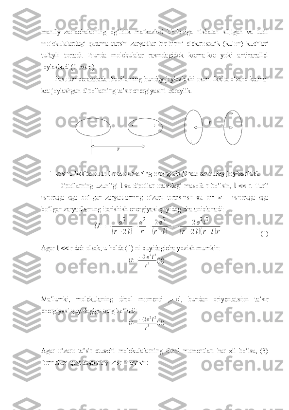 				
		
		
r	
rmanfiy   zarrachalarning   og‘irlik   markazlari   bir-biriga   nisbatan   siljigan   va   turli
molekulalardagi   qarama-qarshi   zaryadlar   bir-birini   elektrostatik   (kulon)   kuchlari
tufayli   tortadi.   Bunda   molekulalar   rasmdagidek   ketma-ket   yoki   antiparallel
joylashadi (1-rasm). 
Past temperaturada dipollarning bunday joylashishi oson. Ikkita o‘zaro ketma-
ket joylashgan dipollarning ta’sir energiyasini qaraylik.
1-rasm. Ikkita qutbli molekulaning energetik jihatdan qulay joylashishi.
Dipollarning  uzunligi    va  dipollar   orasidagi   masofa r   bo‘lsin,   
Ɩ Ɩ    r. Turli
ishoraga   ega   bo‘lgan   zaryadlarning   o‘zaro   tortishish   va   bir   xil     ishoraga   ega
bo‘lgan zaryadlarning itarishish energiyasi quyidagicha aniqlanadi:	
U	=	−	е2	
(r+	2l)
−	е2
r	
+	2е2	
(r+	l)
=	−	2e2l2	
(r+2l)(r+l)r
                      (1)
Agar  Ɩ     r deb olsak, u holda (1) ni quyidagicha yozish mumkin:
U = − 2 e 2
l 2
r 3 (2)
                                         
Ma’lumki,   molekulaning   dipol   momenti   μ =el,   bundan   oriyentatsion   ta’sir
energiyasi quyidagiga teng bo‘ladi:
U = − 2 e 2
l 2
r 3 ( 3 )
Agar   o‘zaro   ta’sir   etuvchi   molekulalarning   dipol   momentlari   har   xil   bo‘lsa,   (3)
formulani quyidagicha yozish mumkin: 