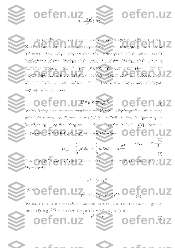 U	=	−2p2	
r3	(1.4	)Issiqlik   harakati   dipollarning   o‘zaro   oriyentatsiyasiga   to‘sqinlik   qiladi.
Xuddi   shuningdek,   bu   harakat   oriyentatsion   ta’sir   energiyasiga   ham   ta’sir
ko‘rsatadi.   Shu   tufayli   oriyentatsion   ta’sir   energiyasini   bilish   uchun   issiqlik
harakatining   ta’sirini   hisobga   olish   kerak.   Bu   ta’sirni   hisobga   olish   uchun   
qutblanuvchanlikka   ega   bo‘lgan   sistemaning   kuchlanganligi   E   bo‘lgan
maydondagi   qutblanishini   qaraymiz.   Bunday   maydon   ta’sirida   induksiyalangan
dipol   momenti      hosil   bo‘ladi.   Dipolning   ana   shu   maydondagi   energiyasi
quyidagiga teng bo‘ladi:  
                                     	
U	=	μ'E	cos	(μ'E	)
                                             (5)
Molekulaning dipol momenti maydon tomonidan induksiyalanganligi uchun uning
yo‘nalishiga mos tushadi, natijada cos (  E)=1 bo‘ladi.   Bu   hosil   bo ‘ lgan   maydon
kattaligining   o ‘ zgarish   chegarasi   0   dan   E   gacha   bo ‘ ladi   [47].   Natijada
oriyentatsion ta’sir energiyasi quyidagicha hisoblanadi:
                                (6)
                               	
U	op	=	−	α	E	2
2	U	op	=	−	∫
O
E	
μ¿dE	=	−	∫
O
E	
α	EdE	=	−	α	E	2
2
                              (7)
Endi   o‘z   yo‘nalishi   bo‘yicha   dipolni   hosil   qilgan   maydon   kuchlanganligini
hisoblaymiz:	
Е	=	e
r2−	e	
(r+	l)2
  yoki        
                          	
E=	e
r2−	e	
r2+2rl	
=	2μr	
r4+2r3l                (8)
Molekulalar orasidagi masofaning uchinchi darajasi juda kichik miqdor bo‘lganligi
uchun (8) dagi 	
2r3l ni  hisobga olmasak ham bo‘ladi, natijada: 	Е	=	2	μr
r4	=	2	μ
r3
                                                (9) 