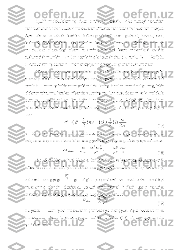 Qutbli   molekulalarning   o‘zaro   tortishishi   klassik   fizika   nuqtayi   nazaridan
ham tushunarli, lekin qutbsiz molekulalar o‘rtasida ham tortishish kuchlari mavjud.
Agar   ularda   tortishish   kuchlari   bo‘lmaganda   edi   inert   gazlarni,   havoni,   azot,
kislorod,   CCl
4   kabilarni   suyuq   holga   keltirib   bo‘lmas   edi.   Qutbsiz   atom   va
molekulalar   o‘rtasidagi   o‘zaro   ta’sirning   tabiatini   kvant   mexanikasi   asosida
tushuntirish   mumkin.   London   Frankning   ko‘rsatishicha,   (L.Frank,   1900-1954)   bu
o‘zaro ta’sirning tabiati nolinchi energiyaning mavjudligi bilan tushuntiriladi. 
O‘zaro ta’sirlashuvchi zarrachalar garmonik ossillator sifatida qaraladi, ya’ni
atomdagi elektron muvozanat vaziyati atrofida garmonik tebranuvchi zarracha deb
qaraladi. Umumuy holda atom yoki molekulaning dipol momenti nolga teng, lekin
elektron tebranma harakat qilganda vaqtning ma’lum paytida atom yoki molekula
qutblanadi,   ya’ni   noldan   farqli   dipol   momenti   vujudga   keladi   va   ular   o‘zaro
ta’sirlashadi.   Kvant mexanikasiga ko‘ra ossilatorning to‘liq energiyasi quyidagiga
teng.Е	=	(ϑ	+	1
2	)hν	=	(ϑ	+	1
2	)h	ω
2	π
                            (17)
ν   –  tebranish  kvant  soni   bo‘lib,  ushbu  tenglikni  hisobga   olgan  holda  hisoblashlar
natijasida dispersion o‘zaro ta’sir energiyasi uchun quyidagi ifodaga ega bo‘lamiz:	
U	дис	=	h
4	π	⋅	α	2ω	02	
r6	=	−	α	2
r6	
hν
2
                            (18)
Bir   xil   qutblanuvchanlikka   ega   bo‘lgan   ikki   ossilyatorning   kvantomexanik
effekt sababli hosil bo‘lgan tortishish energiyasi qutblanuvchanlikning kvadratiga,
nolinchi   energiyaga  	
hν
2   ga   to‘g‘ri   proporsional   va   ossilatorlar   orasidagi
masofaning   oltinchi   darajasiga   teskari   proporsional   bo‘ladi.   Aniq   nazariya
dispersion ta’sir energiyasi uchun quyidagi natijani beradi:	
U	дис	=	−	3
4	
Iα	2	
r6
                                             (19)
bu yerda I – atom  yoki molekulaning ionizatsiya energiyasi. Agar ikkita atom va
molekulalar   o‘zaro   ta’sirlashayotgan   bo‘lsa,   u   holda   (19)   ifodani   quyidagicha
yozish mumkin: 