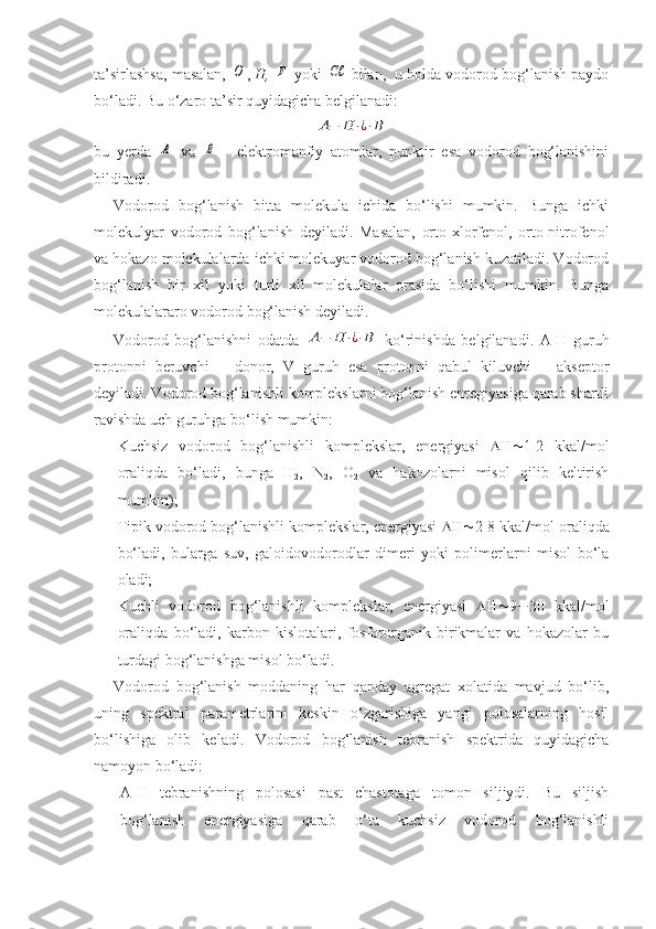 ta’sirlashsa, masalan, O ,  H,  	F  yoki 	Cℓ  bilan,  u holda vodorod bog‘lanish paydo
bo‘ladi. Bu o‘zaro ta’sir quyidagicha belgilanadi:
A−	H	⋅¿⋅B
bu   yerda  	
A   va  	B   -   elektromanfiy   atomlar,   punktir   esa   vodorod   bog‘lanishini
bildiradi. 
Vodorod   bog‘lanish   bitta   molekula   ichida   bo‘lishi   mumkin.   Bunga   ichki
molekulyar   vodorod   bog‘lanish   deyiladi.   Masalan,   orto-xlorfenol,   orto-nitrofenol
va hokazo molekulalarda ichki molekuyar vodorod bog‘lanish kuzatiladi. Vodorod
bog‘lanish   bir   xil   yoki   turli   xil   molekulalar   orasida   bo‘lishi   mumkin.   Bunga
molekulalararo vodorod bog‘lanish deyiladi.
Vodorod   bog‘lanishni   odatda  	
A−	H	⋅¿⋅B   ko‘rinishda   belgilanadi.   A-H   guruh
protonni   beruvchi   –   donor,   V   guruh   esa   protonni   qabul   kiluvchi   –   akseptor
deyiladi. Vodorod bog‘lanishli komplekslarni bog‘lanish enregiyasiga qarab shartli
ravishda uch guruhga bo‘lish mumkin:
- Kuchsiz   vodorod   bog‘lanishli   komplekslar,   energiyasi    1-2   kkal/mol
oraliqda   bo‘ladi,   bunga   H
2 ,   N
2 ,   O
2   va   hakozolarni   misol   qilib   keltirish
mumkin);
- Tipik vodorod bog‘lanishli komplekslar, energiyasi   2-8 kkal/mol oraliqda
bo‘ladi,   bularga   suv,   galoidovodorodlar   dimeri   yoki   polimerlarni   misol   bo‘la
oladi; 
- Kuchli   vodorod   bog‘lanishli   komplekslar,   energiyasi    9  30   kkal/mol
oraliqda   bo‘ladi,   karbon   kislotalari,   fosfororganik   birikmalar   va   hokazolar   bu
turdagi bog‘lanishga misol bo‘ladi.
Vodorod   bog‘lanish   moddaning   har   qanday   agregat   xolatida   mavjud   bo‘lib,
uning   spektral   parametrlarini   keskin   o‘zgarishiga   yangi   polosalarning   hosil
bo‘lishiga   olib   keladi.   Vodorod   bog‘lanish   tebranish   spektrida   quyidagicha
namoyon bo‘ladi:
- A-H   tebranishning   polosasi   past   chastotaga   tomon   siljiydi.   Bu   siljish
bog‘lanish   energiyasiga   qarab   o‘ta   kuchsiz   vodorod   bog‘lanishli 