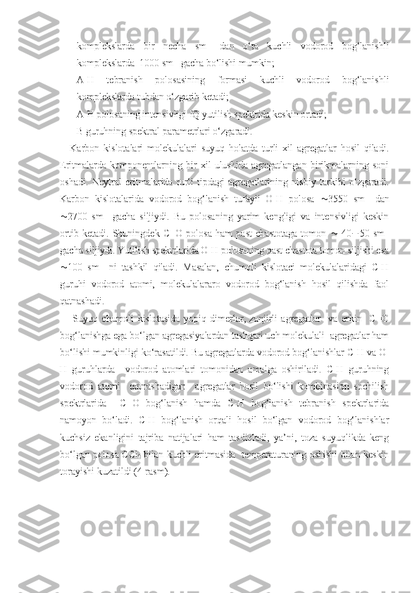 komplekslarda   bir   necha   sm -1
  dan   o‘ta   kuchli   vodorod   bog‘lanishli
komplekslarda  1000 sm -1
 gacha bo‘lishi mumkin;
- A-H   tebranish   polosasining   formasi   kuchli   vodorod   bog‘lanishli
komplekslarda tubdan o‘zgarib ketadi;
- A-H polosaning intensivligi IQ yutilish spektrida keskin ortadi;
- B guruhning spektral parametrlari o‘zgaradi. 
Karbon   kislotalari   molekulalari   suyuq   holatda   turli   xil   agregatlar   hosil   qiladi.
Eritmalarda   komponentlarning   bir   xil   ulushida   agregatlangan   birikmalarning   soni
oshadi.   Neytral   eritmalarida   turli   tipdagi   agregatlarining   nisbiy   tarkibi   o‘zgaradi.
Karbon   kislotalarida   vodorod   bog‘lanish   tufayli   O-H   polosa    3550   sm -1
  dan
 2700   sm -1
  gacha   siljiydi.   Bu   polosaning   yarim   kengligi   va   intensivligi   keskin
ortib   ketadi.   Shuningdek   C=O   polosa   ham   past   chastotaga   tomon      40  50   sm -1
gacha siljiydi. Yutilish spektrlarida O-H polosaning past chastota tomon siljishi esa
 100   sm -1
  ni   tashkil   qiladi.   Masalan,   chumoli   kislotaci   molekulalaridagi   C-H
guruhi   vodorod   atomi,   molekulalararo   vodorod   bog‘lanish   hosil   qilishda   faol
qatnashadi.
Suyuq   chumoli   kislotasida   yopiq   dimerlar,   zanjirli   agregatlar     va   erkin     C=O
bog‘lanishga ega bo‘lgan agregasiyalardan tashqari uch molekulali  agregatlar ham
bo‘lishi mumkinligi ko‘rasatildi. Bu agregatlarda vodorod bog‘lanishlar C-H va O-
H   guruhlarda     vodorod   atomlari   tomonidan   amalga   oshiriladi.   C-H   guruhning
vodorod   atomi     qatnashadigan     agregatlar   hosil   bo‘lishi   kombinasion   sochilish
spektrlarida     C=O   bog‘lanish   hamda   C-H   bog‘lanish   tebranish   spektrlarida
namoyon   bo‘ladi.   C-H   bog‘lanish   orqali   hosil   bo‘lgan   vodorod   bog‘lanishlar
kuchsiz   ekanligini   tajriba   natijalari   ham   tasdiqladi,   ya’ni,   toza   suyuqlikda   keng
bo‘lgan polosa CCl
4   bilan kuchli eritmasida   temperaturaning oshishi bilan keskin
torayishi kuzatildi (4-rasm).  