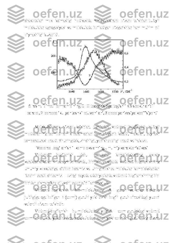 chastotalari   mos   kelmasligi   hodisasida   molekulaalraro   o‘zaro   ta’sirlar   tufayli
molekulalar   agregasiyasi   va   molekulada   bo‘ladigan   o‘zgarishlar   ham   muhim   rol
o‘ynashligi kuzatildi.
6-rasm. Dimetilformamidning C=O tebranishiga tegishli KS spektrlari: 1-
paralel, 2-perepedikulyar tashkil etuvchilari, 3-depolyarizasiya koeffisiyenti
Molekulalararo   o‘zaro   ta’sirlar,   jumladan   vodorod   bog‘lanish   tufayli
moddalarning   termodinamik   parametrlari   ham   o‘zgarib   ketadi,   masalan,   qaynash
temperaturasi ortadi. Shuningdek, zinchligi, yopishqoqligi ortadi va hakozo. 
Vodorod bog’lanishli  komplekslarning umumiy xarakteristikasi
Vodorod   bog‘lanish   deb,   ataluvchi   komplekslarning   asosiy
xarakteristikalarini   qaraymiz.   Bunda,   birinchi   navbatda   vodorod   bog‘lanishning
umumiy   xossalariga   e’tibor   beramiz   va   uning   boshqa   molekular   komplekslardan
farqini qarab chiqamiz.   Hozirgi paytda adabiyotlarda vodorod bog‘lanishning bir-
biridan qisman farq qiluvchi qator ta’riflari mavjud .
Vodorod   bog‘lanish   –   bir   molekulaning     AH   guruhi   va   erkin   elektron
juftligiga ega bo‘lgan B (atomi) guruhi yoki qo‘sh bog‘li guruh o‘rtasidagi yuqori
valentli o‘zaro  ta’sirdir. 
Vodorod bog‘lanish – bu molekuladagi yoki A-H atom guruhidagi vodorod
atomi bilan, shu yoki boshqa malekuladagi atom yoki atomlar   guruhining o‘zaro 