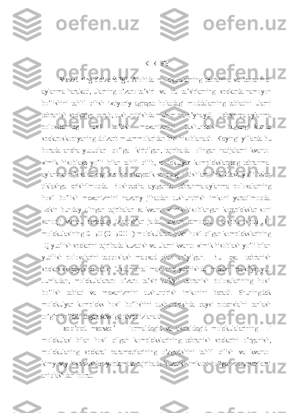 KIRISH
Mavzuning   dolzarbligi.   Alohida   molekulalarning   tebranma   va   tebranma-
aylanma harakati, ularning o ’ zaro ta ’ siri   va   bu   ta ’ sirlarning   spektrda namoyon
bo ’ lishini   tahlil   qilish   ixtiyoriy   agregat   holatdagi   moddalarning   tabiatini   ularni
tebranish spektriga qarab, tushuntirishda muhim rol o’ynaydi.     Т ebranma-aylanma
polosalarning     hosil     bo ’ lish     mexanizmini     tushuntirish     bugungi   kunda
spektroskopiyaning dolzarb muammolaridan biri hisoblanadi.    K eyingi yillarda bu
borada   ancha   yutuqlar     qo’lga     kiritilgan,   tajribada     olingan   natijalarni   kvanto-
ximik   hisoblash   yo’li   bilan   tahlil   qilib,   molekulyar   komplekslarning   tebranma-
aylanma   polosalarning   har   bir   energetik   sahtdagi   o’tishlarni   hisoblash   yo’li   bilan
tiklashga   erishilmoqda.   Boshqacha   aytganda   tebranma-aylanma   polosalarning
hosil   bo’lish   mexanizmini   nazariy   jihatdan   tushuntirish   imkoni   yaratilmoqda.
Lekin   bunday   olingan   tajribalar   ва   kvanto-ximik   hisoblangan   komplekslar   soni
sanoqli   va   bu   boradagi   izlanishlar   jadal   davom   etmoqda.     Ushbu   ishda   HF
molekulasining  CH
2 O   (CH
3 COH)  molekulalari bilan hosil qilgan komplekslarining
IQ yutilish spektrini tajribada kuzatish va ularni kvanto-ximik hisoblash yo’li bilan
yutilish   polosalarini   taqqoslash   maqsad   qilib   qo’yilgan.     Bu     esa     tebranish
spektroskopiyasida qator fundamental  masalarni yechishda   muhim   rol o’ynaydi.
Jumladan,   molekulalararo   o’zaro   ta’sir   tufayli   tebranish   polosalarining   hosil
bo’lish   tabiati   va   mexanizmini   tushuntirish   imkonini   beradi.   Shuningdek
molekulyar   kompleks   hosil   bo’lishini   tushuntirishda   qaysi   potensialni   tanlash
to’g’ri bo’ladi degan savolga javob izlanadi.
Tadqiqot   maqsadi   –   Formaldegid   va   asetaldegid   molekulalarining   HF
molekulasi   bilan   hosil   qilgan   komplekslarining   tebranish   spektrini   o’rganish,
molekulaning   spektral   parametrlarining   o’zgarishini   tahlil   qilish   va   kvanto-
kimyoviy hisoblashlar  yordamida tajribada kuzatish imkoni bo’lgan parametrlarni
aniqlashdan iborat. 