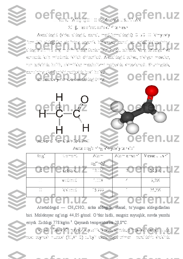 II BOB . TADQIQOT OB’EKTI VA USULLARI
2.1 §.  Tadqiqot   ob’ektini   tanlash
Asetaldegid   (sirka   aldegid,   etanal,   metilformaldegid)   CH
3 CHO   kimyoviy
formulali   aldegidlar   sinfining   organik   birikmasi,   etanol   va   sirka   kislotasining
aldegididir.   Bu   eng   muhim   aldegidlardan   biri   bo'lib,   tabiatda   keng   tarqalgan   va
sanoatda   ko'p   miqdorda   ishlab   chiqariladi.   Asetaldegid   qahva,   pishgan   mevalar,
non   tarkibida   bo'lib,   o'simliklar   metabolizmi   natijasida   sintezlanadi.   Shuningdek,
etanolning oksidlanishi natijasida hosil bo'ladi.
Strukturaviy formula si asetaldegidning
                
Ratsional formulasi: CH
3 CHO
Asetaldegidning kimyoviy tarkibi
Belgi Element  Atom
og'irligi Atomlar soni Massa ulushi
C uglerod 12.011 2 54,5%
H vodorod 1.008 4 9,2%
O kislorod 15.999 1 36,3%
Atsetaldegid   —   CH ₃ CHO,   sirka   aldegidi,   etanal,   to yingan   aldegidlarlanʻ
biri. Molekuyar  og’irigi  44,05 g/mol. O tkir  hidli, rangsiz suyuqlik,  suvda yaxshi	
ʻ
eriydi. Zichligi 778 kg/m  3
. Qaynash temperaturasi 20,8°C.    
Modda o'tkir hidli rangsiz suyuqlik, suvda, spirtda, efirda oson eriydi. Juda
past   qaynash   nuqtasi   (20,8°   C)   tufayli   asetaldegid   trimer   -   paraldehit   shaklida 