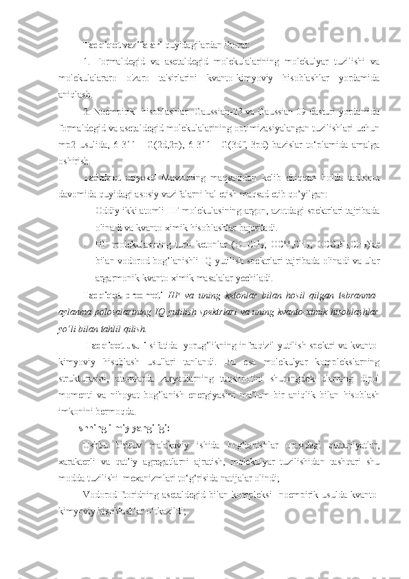 Tadqiqot vazifalari  quyidagilardan iborat: 
1.   Formaldegid   va   asetaldegid   molekulalarining   molekulyar   tuzilishi   va
molekulalararo   o'zaro   ta'sirlarini   kvanto-kimyoviy   hisoblashlar   yordamida
aniqlash. 
2. Noempirik   hisoblashlar    Gaussian-03 va Gaussian-09 dasturi yordamida
formaldegid va asetaldegid molekulalarining optimizasiyalangan tuzilishlari uchun
mp2   usulida,   6-311++G(2d,2p),   6-311++G(3df,   3pd)   bazislar   to‘plamida   amalga
oshirish.
Tadqiqot   obyekti   Mavzuning   maqsadidan   kelib   chiqqan   holda   tadqiqot
davomida quyidagi asosiy vazifalarni hal etish maqsad etib qo’yilgan:
- Oddiy ikki atomli HF molekulasining argon, azotdagi spektrlari tajribada
olinadi va kvanto-ximik hisoblashlar bajariladi.
- HF   molekulasining   turli   ketonlar   (O=CH
2 ;   OCH,CH
3 ;   OCC
2 H
5, CH
3 )lar
bilan vodorod bog’lanishli IQ yutilish spektrlari tajribada olinadi va ular
argarmonik kvanto-ximik masalalar yechiladi.  
Tadqiqot   predmeti   HF   va   uning   ketonlar   bilan   hosil   qilgan   tebranma-
aylanma polosalarining IQ yutilish spektrlari  va uning kvanto-ximik hisoblashlar
yo’li bilan tahlil qilish.
 Tadqiqot usuli   sifatida   yorug’likning infraqizil yutilish spektri va kvanto-
kimyoviy   hisoblash   usullari   tanlandi.   Bu   esa   molekulyar   komplekslarning
strukturasini,   atomlarda   zaryadlarning   taqsimotini   shuningdek   ularning   dipol
momenti   va   nihoyat   bog’lanish   energiyasini   ma’lum   bir   aniqlik   bilan   hisoblash
imkonini bermoqda.
        Ishning ilmiy yangiligi:  
Ushbu   bitiruv   malakaviy   ishida   bog‘lanishlar   orasidagi   qonuniyatlar,
xarakterli   va   qat’iy   agregatlarni   ajratish,   molekulyar   tuzilishidan   tashqari   shu
modda tuzilishi  mexanizmlari to‘g‘risida natijalar olindi; 
Vodorod   ftoridning  asetaldegid   bilan  kompleksi     noempirik   usulda   kvanto-
kimyoviy hisoblashlar o‘ tkazildi; 