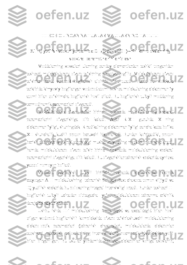 III BOB OLINGAN NATIJALAR VA ULARNING TAHLILI
3.1  IQ yutilish spektri yordamida  CH
2 O (CH
3 COH)∙∙∙HF  komplekslarning
spektral parametrlarini aniqlash
Moddalarning   xossalari   ularning   qanday   elementlardan   tashkil   topganidan
tashqari, molekulalararo o’zaro ta’sirning tabiatiga bog’liq. Molekulalararo o’zaro
ta’sirlar   ichida   vodorod   bog’lanish   alohida   o’rin   tutadi.   Bunda   bir   molekula
tarkibida kimyoviy bog’langan vodorod atomi boshqa molekulaning elektromanfiy
atomi   bilan   qo’shimcha   bog’lanish   hosil   qiladi.  Bu   bog’lanish   tufayli   moddaning
termodinamik parametrlari o’zgaradi.
Molekulalararo   o’zaro   ta’sir   birinchi   navbatda   molekulalarning   spektral
parametrlarini   o’zgarishiga   olib   keladi.   Agar   R-XH   guruhda   X   ning
elektromanfiyligi, shuningdek  R radikalning elektromanfiyligi qancha katta bo‘lsa
XH   shunchalik   kuchli   proton   beruvchi   hisoblanadi.   Bundan   ko‘rinadiki,   proton
berish   qobiliyati   vodorod   atomidagi   musbat   zaryadning   miqdori   bilan   aniqlanadi,
hamda   molekulalararo   o’zaro   ta’sir   birinchi   navbatda   molekulalarning   spektral
parametrlarini o’zgarishiga olib keladi. Bu o’zgarishlar tebranish spektrida ayniqsa
yaqqol nomoyon bo’ladi.  
Vodorod   bog’lanish   tufayli   birinchi   navbatda   bog’lanishda   ishtirok
etayotgan A-H molekulasining   tebranish polosasi  past  chastota tomon siljiydi  va
IQ yutilish spektrida bu polosaning integral intensivligi ortadi. Bundan tashqari H-
bog’lanish   tufayli   uchtadan   oltitagacha     ya’ni   molekulalararo   tebranma   erkinlik
darajalari paydo bo’ladi. 
Ushbu   ishda   HF   molekulasining   formaldegid   va   asetaldegid   bilan   hosil
qilgan   vodorod   bog’lanishli   kompleksida   o’zaro   ta’sirlashuvchi   molekulalarning
elektro-optik   parametrlari   (tebranish   chastotalari,   molekulalarda   elektronlar
taqsimoti,   tebranish   polosalarining   intensivliklari)   noemperik   hisoblashlar   yo’li
bilan   o’rganilgan.   Bu   usullar   yordamida   berilgan   elektronlar   soniga   asoslanib, 