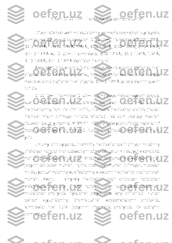 2-rasm. CH
3 CHO∙∙∙HF kompleksining geometrik tuzilishi
 O’zaro ta’sirlashuvchi molekulalarning geometrik parametrlari quyidagicha
atomlar orasidagi masofalar qiymatlari     CH
3 CHO∙∙∙HF kompleksida  r(OC)=1.222 Å ,	
r(CH)=1.083 Å,  1.089 Å,  1.089 Å,  1.099 Å
,  	r(CC)=1.494 Å ,  	r(OC)=1.222 Å ,  	r(HF)=0.938 Å ,
r(O∙∙∙H)=1.706 Å
  va     CH
2 O∙∙∙HF   kompleksida  	
r(OC)=1.219 Å ,   r(CH)=1.094 Å,  1.094 Å,	
r(HF)=0.935 Å
, 	r(O∙∙∙H)=1.734 Å  ekanliklari hisoblandi. 
Asetaldegid bilan vodorod ftorid orasidagi masofa vodorod bog’lanish hosil
qilganda 	
r(O∙∙∙H)=1.706Å  ga teng bo’lsa, formaldegid bilan vodorod ftorid orasidagi
masofa vodorod bog’lanish hosil qilganda   r(O∙∙∙H)=1.734 Å
  ga teng ekanlini guvohi
bo’ldik. 
CH
3 CHO∙∙∙HF kompleksi CH
2 O∙∙∙HF kompleksga nisbatan sezilarli darajada
kuchli   molekulalararo   o’zaro   ta’sirga   ega   ekan.   Bu   o’rinda   analitik
hisoblashlarning   ham   o’z   o’rni   bo’lib,   noemperik   hisoblashlar   analitik   jihatdan
hisoblash   imkoni   bo’lmagan   hollarda   ishlatiladi.   Ikki   atom   orasidagi   masofani
Gaussian dasturi yordamida   MP2/ 6-311++G(2d,2p) 
funksiyalar to’plami negizida  	
10	4
martalik ehtimoliyat bilan hisoblaydi. Buni analitik jihatdan hisoblashning imkoni
yo’q.
Umumiy   qilib   aytganda,   noempirik   hisoblashlar   taklif   qilingan   modelning
o‘lchangan natijalar bilan adekvatligini ta’minlash uchun molekulyar sistemalarda
ma’lum   bir   yaqinlashishlar   orqali   Shredinger   tenglamasining   yechimini   topish
jarayoni   deb   qarash   mumkin.   Tajriba   orqali   olish   mumkin   bo‘lmagan,   murakkab
molekulyar tuzilmalarning va effektlarning xossalarini hisoblashlar orqali aniqlash
mumkin.   Kvanto   –   kimyoviy   hisoblashlar   orqali   aniqlangan   natijalardan
spektroskpik   usul   bilan   olingan   natijalar     bilan   taqqoslashda,   o‘rganilgan
moddalardan   amaliyotda   foydalanish   jarayonlarida   keng   qo‘llaniladi .   Bundan
tashqari   suyuqliklarning   dinamik-tuzilish   xarakteristikalarini   aniqlashda,
komplekslar   hosil   bulish   jarayonini   o‘rganishda   amaliyotda   o‘z   tadbig‘ini
topmoqda. 