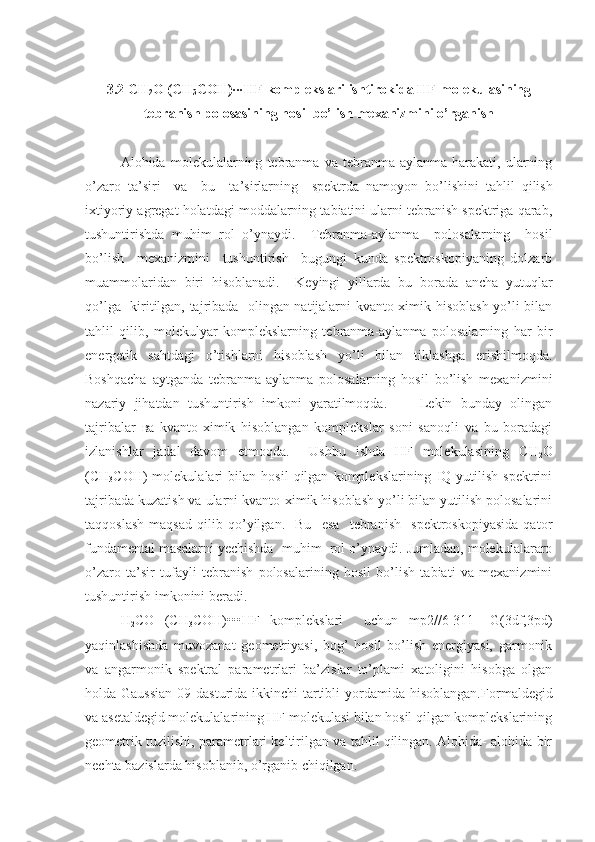 3.2  CH
2 O   (CH
3 COH)∙∙∙HF  komplekslari ishtirokida HF molekulasining
tebranish polosasining hosil bo’lish mexanizmini o’rganish
Alohida   molekulalarning   tebranma   va   tebranma-aylanma   harakati,   ularning
o ’ zaro   ta ’ siri     va     bu     ta ’ sirlarning     spektrda   namoyon   bo ’ lishini   tahlil   qilish
ixtiyoriy agregat holatdagi moddalarning tabiatini ularni tebranish spektriga qarab,
tushuntirishda   muhim   rol   o’ynaydi.     Т ebranma-aylanma     polosalarning     hosil
bo ’ lish     mexanizmini     tushuntirish     bugungi   kunda   spektroskopiyaning   dolzarb
muammolaridan   biri   hisoblanadi.     K eyingi   yillarda   bu   borada   ancha   yutuqlar
qo’lga   kiritilgan, tajribada   olingan natijalarni kvanto-ximik hisoblash yo’li bilan
tahlil   qilib,   molekulyar   komplekslarning   tebranma-aylanma   polosalarning   har   bir
energetik   sahtdagi   o’tishlarni   hisoblash   yo’li   bilan   tiklashga   erishilmoqda.
Boshqacha   aytganda   tebranma-aylanma   polosalarning   hosil   bo’lish   mexanizmini
nazariy   jihatdan   tushuntirish   imkoni   yaratilmoqda.         Lekin   bunday   olingan
tajribalar   ва   kvanto-ximik   hisoblangan   komplekslar   soni   sanoqli   va   bu   boradagi
izlanishlar   jadal   davom   etmoqda.     Ushbu   ishda   HF   molekulasining   CH
2 O
(CH
3 COH)   molekulalari   bilan   hosil   qilgan   komplekslarining   IQ   yutilish   spektrini
tajribada kuzatish va ularni kvanto-ximik hisoblash yo’li bilan yutilish polosalarini
taqqoslash   maqsad   qilib   qo’yilgan.     Bu     esa     tebranish     spektroskopiyasida   qator
fundamental masalarni yechishda  muhim  rol o’ynaydi. Jumladan, molekulalararo
o’zaro   ta’sir   tufayli   tebranish   polosalarining   hosil   bo’lish   tabiati   va   mexanizmini
tushuntirish imkonini beradi. 
H
2 CO   (CH
3 COH) •••HF   komplekslari     uchun   mp2//6-311++G(3df,3pd)
yaqinlashishda   muvozanat   geometriyasi,   bog’   hosil   bo’lish   energiyasi,   garmonik
va   angarmonik   spektral   parametrlari   ba’zislar   to’plami   xatoligini   hisobga   olgan
holda Gaussian  09 dasturida ikkinchi  tartibli  yordamida hisoblangan. Formaldegid
va asetaldegid molekulalarining HF molekulasi bilan hosil qilgan komplekslarining
geometrik tuzilishi, parametrlari keltirilgan va tahlil qilingan. Alohida- alohida bir
nechta bazislarda hisoblanib, o’rganib chiqilgan. 