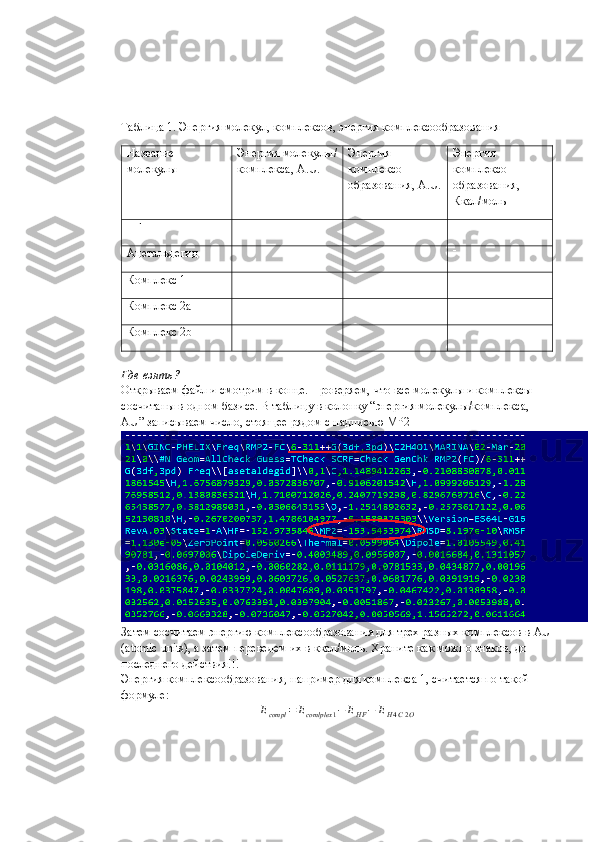Таблица 1. Энергия молекул, комплексов, энергия комплексообразования
Название 
молекулы Энергия молекулы/
комплекса,  A . U . Энергия 
комплексо-
образования,  A . U . Энергия 
комплексо-
образования,
Ккал/моль
HF 
Ацетальдегид 
Комплекс 1
Комплекс 2а
Комплекс 2 b
Где взять?
Открываем файл и смотрим в конце. Проверяем, что все молекулы и комплексы 
сосчитаны в одном базисе. В таблицу в колонку “энергия молекулы/комплекса, 
AU ” записываем число, стоящее рядом с надписью  MP 2
Затем сосчитаем энергию комплексообразования для трех разных комплексов в  AU
( atomic   units ), а затем переведем их в ккал/моль. Храните как можно знаков, до 
последнего действия!!!
Энергия комплексообразования, например для комплекса 1, считается по такой 
формуле:Ecompl	=	Ecomlplex	1−	EHF	−	EH4C2O 
