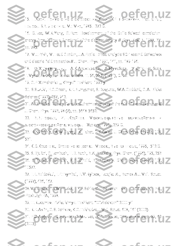 15.   П.Кэри.   Применение   спектроскопии   КР   и   РКР   в   биохимии.   Пер.   англ.;
под ред. Б.В. Локшина. М .:  Мир , 1985. -272  С .
16.   C.Lee,   W.R.Yang,   G.Parr.   Development   of   the   Colle-Salvetti   correlation-
energy formula into a functional of the electron density  // Phys. Rev. B. 1988, 37,
pp. 785.
17.  M.J.Frish, M.Head-Gordon, J.A.Pople.   Direct analytic SCF second derivatives
and electric field properties  // J. Chem. Phys.  1990,  141,  pp. 189-196.
18.   Ф . Х . Тухватуллин ,   А . Қ . Атаходжаев ,   А . Жумабаев ,   У . Н . Ташкенбаев ,
Г . Муродов .  Журн .  Прикл .  спектр .  Т . 56, № 6, (1991),  С . 10.
19.  G.P  Xomchenko   ,, Kimyo” Toshkent  1992 y.
20. S.Suzuki, P.G.Green, R.E.Bumgarner, S.Dasgupta, W.A.Goddard, G.A. Blake
Science (1992), 257, 942.
21.  A.D.Becke. Density functional thermochemistry 3 the role of exact exchange //
J. Chem. Phys . 1993, 98 (7),  pp . 5648-5652.
22.   В.В.Преждо,   И.П.Крайнов.   Межмолекулярные   взаимодействия   и
электрические свойства молекул. - Харков, 1994, -239 С.
23.   R.N.Pribble,     A.W.Garret,     K.Haber,   T.S.Zwier.   J.   Chem.   Phys .   (1995),   103,
531.
24.  К.С.Краснова,  Строение вещества. -Москва, Высшая школа, 1995, -512 С.
25. S.Djafari, G.Lembach, H.D.Barth, B.Z. Brutschy Phys. Chem. (1996), 195, 253
26.   S.Djafari,   H.D.Barth,   K.Buchhold,   B.J.Brutschy.   Chem.   Phys.   (1997),   107,
10573.
27.   I.E.Boldeskul,   I.F.Tsymbal,   E.V.Ryltsev,   Latajka   Z.,   Barnes   A.J.Mol.   Struct.
(1997), 436, 167.
28.M.J. Frisch,   G.W. Trucks,   H.B. Schlegel.   Gaussian   98.   –   Gaussian,   Inc.,
Pittsburgh PA, 1998 .
29.   H . Rustamov. Fizika kimyo.  Toshkent. “O’zbekiston” 2000 yil
30.  R.E.Asfin, G.S.Denisov, K.G.Tokhadze, J.Mol. Struct.  608, 161 (2002).
31. Р.Э.Асфин, Г.С.Денисов, З.Мильке,  К.Г.Тохадзе, Оптика и спектр. 99, 62
(2005). 