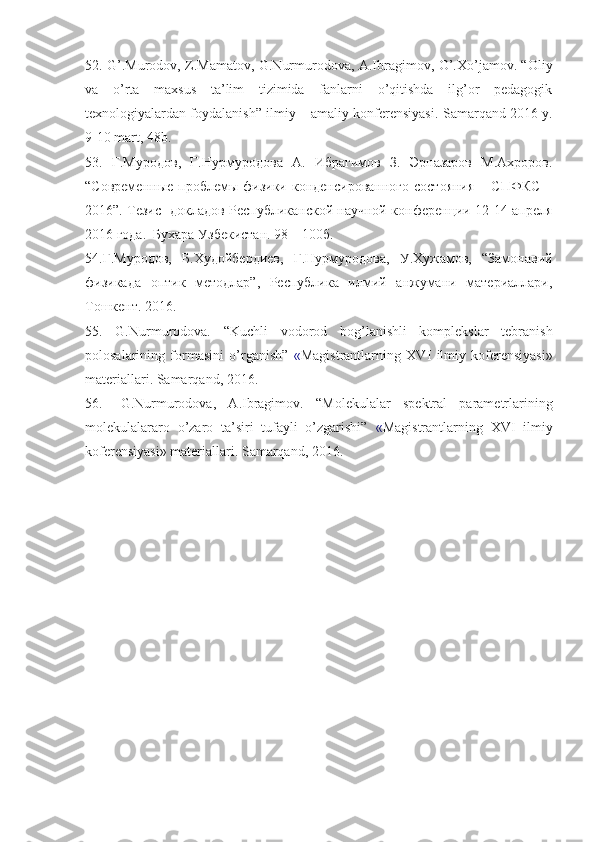 52. G’.Murodov, Z.Mamatov, G.Nurmurodova, A.Ibragimov, O’.Xo’jamov. “Oliy
va   o’rta   maxsus   ta’lim   tizimida   fanlarni   o’qitishda   ilg’or   pedagogik
texnologiyalardan foydalanish” ilmiy – amaliy konferensiyasi.   Samarqand  2016  y .
9-10  mart , 48 b .
53.   Г.Муродов,   Г.Нурмуродова   А.   Ибрагимов   З.   Эрназаров   М.Ахроров.
“Современные  проблемы физики  конденсированного  состояния   – СПФКС   –
2016”. Тезис   докладов Республиканской научной конференции 12-14 апреля
2016 года.  Бухара Узбекистан. 98 – 100б.
54.Г.Муродов,   Б.Худойбердиев,   Г.Нурмуродова,   У.Хужамов,   “Замонавий
физикада   оптик   методлар”,   Республика   илмий   анжумани   материаллари,
Тошкент.  2016.
55.   G.Nurmurodova.   “ Kuchli   vodorod   bog’lanishli   komplekslar   tebranish
polosalarining   formasini   o’rganish ”   « Magistrantlarning   XV I   ilmiy   koferensiyasi»
materiallari. Samarqand, 2016.
56. G.Nurmurodova,   A.Ibragimov.   “Molekulalar   spektral   parametrlarining
molekulalararo   o’zaro   ta’siri   tufayli   o’zgarishi”   « Magistrantlarning   XVI   ilmiy
koferensiyasi» materiallari. Samarqand, 2016. 