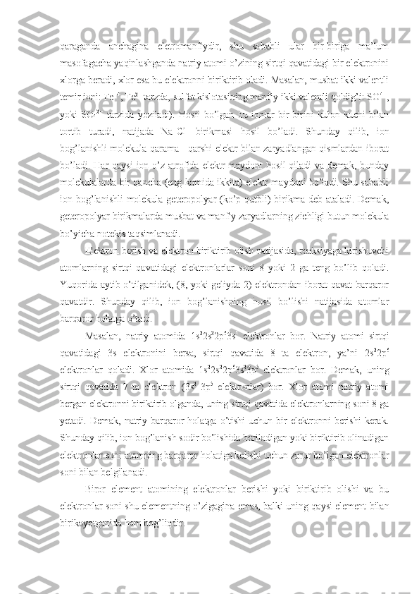 qaraganda   anchagina   eletromanfiydir,   shu   sababli   ular   bir-biriga   ma’lum
masofagacha yaqinlashganda natriy atomi o’zining sirtqi qavatidagi bir elektronini
xlorga beradi, xlor esa bu elektronni biriktirib oladi. Masalan, musbat ikki valentli
temir ioni: Fe ++
, Fe 2+
 tarzda, sulfat kislotasining manfiy ikki valentli qoldig’i: SO 4--
,
yoki   SO
4 2--
  tarzida   yoziladi).   Hosil   bo’lgan   bu   ionlar   bir-birini   kulon   kuchi   bilan
tortib   turadi,   natijada   Na +
Cl -
  birikmasi   hosil   bo’ladi.   Shunday   qilib,   ion
bog’lanishli molekula qarama - qarshi elektr bilan zaryadlangan qismlardan iborat
bo’ladi.  Har  qaysi  ion  o’z  atrofida  elektr  maydoni   hosil  qiladi   va demak,  bunday
molekulalarda bir qancha (eng kamida ikkita) elektr maydoni bo’ladi. Shu sababli
ion bog’lanishli  molekula geteropolyar (ko’p qutbli)  birikma deb ataladi. Demak,
geteropolyar birikmalarda musbat va manfiy zaryadlarning zichligi butun molekula
bo’yicha notekis taqsimlanadi.
Elektron berish va elektron biriktirib olish natijasida, reaksiyaga kirishuvchi
atomlarning   sirtqi   qavatidagi   elektronlarlar   soni   8   yoki   2   ga   teng   bo’lib   qoladi.
Yuqorida aytib o’tilganidek, (8, yoki geliyda 2) elektrondan iborat qavat barqaror
qavatdir.   Shunday   qilib,   ion   bog’lanishning   hosil   bo’lishi   natijasida   atomlar
barqaror holatga o’tadi.
Masalan,   natriy   atomida   1s 2
2s 2
2p 6
3s 1  
elektronlar   bor.   Natriy   atomi   sirtqi
qavatidagi   3s   elektronini   bersa,   sirtqi   qavatida   8   ta   elektron,   ya’ni   2s 2
2p 6
elektronlar   qoladi.   Xlor   atomida   1s 2
2s 2
2p 6
3s 2
3p 5  
elektronlar   bor.   Demak,   uning
sirtqi   qavatida   7   ta   elektron   (3s 2  
3p 5
  elektronlar)   bor.   Xlor   atomi   natriy   atomi
bergan elektronni biriktirib olganda, uning sirtqi qavatida elektronlarning soni 8 ga
yetadi. Demak,  natriy barqaror   holatga  o’tishi   uchun  bir   elektronni   berishi  kerak.
Shunday qilib, ion bog’lanish sodir bo’lishida beriladigan yoki biriktirib olinadigan
elektronlar soni atomning barqaror holatiga kelishi uchun zarur bo’lgan elektronlar
soni bilan belgilanadi.
Biror   element   atomining   elektronlar   berishi   yoki   biriktirib   olishi   va   bu
elektronlar soni shu elementning o’zigagina emas, balki uning qaysi element bilan
birikayotganida ham bog’liqdir. 