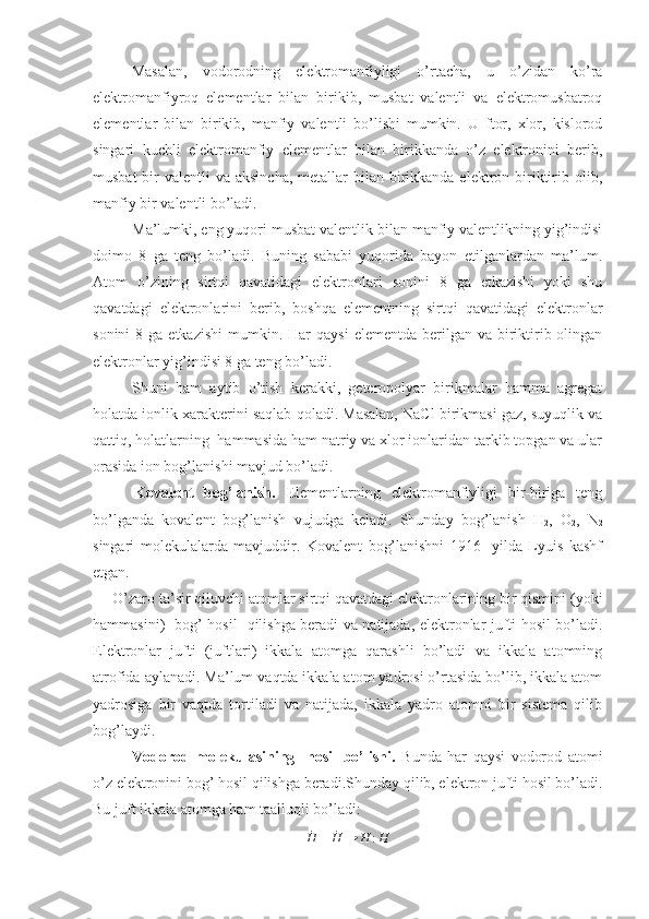 Masalan,   vodorodning   elektromanfiyligi   o’rtacha,   u   o’zidan   ko’ra
elektromanfiyroq   elementlar   bilan   birikib,   musbat   valentli   va   elektromusbatroq
elementlar   bilan   birikib,   manfiy   valentli   bo’lishi   mumkin.   U   ftor,   xlor,   kislorod
singari   kuchli   elektromanfiy   elementlar   bilan   birikkanda   o’z   elektronini   berib,
musbat  bir  valentli  va aksincha,  metallar  bilan  birikkanda elektron biriktirib olib,
manfiy bir valentli bo’ladi.
Ma’lumki, eng yuqori musbat valentlik bilan manfiy valentlikning yig’indisi
doimo   8   ga   teng   bo’ladi.   Buning   sababi   yuqorida   bayon   etilganlardan   ma’lum.
Atom   o’zining   sirtqi   qavatidagi   elektronlari   sonini   8   ga   etkazishi   yoki   shu
qavatdagi   elektronlarini   berib,   boshqa   elementning   sirtqi   qavatidagi   elektronlar
sonini   8 ga  etkazishi  mumkin. Har   qaysi   elementda  berilgan  va  biriktirib  olingan
elektronlar yig’indisi 8 ga teng bo’ladi.
Shuni   ham   aytib   o’tish   kerakki,   geteropolyar   birikmalar   hamma   agregat
holatda ionlik xarakterini saqlab qoladi. Masalan, NaCl birikmasi gaz, suyuqlik va
qattiq, holatlarning  hammasida ham natriy va xlor ionlaridan tarkib topgan va ular
orasida ion bog’lanishi mavjud bo’ladi.
    Kovalent   bog’lanish.   Elementlarning   elektromanfiyligi   bir-biriga   teng
bo’lganda   kovalent   bog’lanish   vujudga   keladi.   Shunday   bog’lanish   H
2 ,   O
2 ,   N
2
singari   molekulalarda   mavjuddir.   Kovalent   bog’lanishni   1916-   yilda   Lyuis   kashf
etgan.
O’zaro ta’sir qiluvchi atomlar sirtqi qavatdagi elektronlarining bir qismini (yoki
hammasini)   bog’ hosil   qilishga beradi va natijada, elektronlar jufti hosil bo’ladi.
Elektronlar   jufti   (juftlari)   ikkala   atomga   qarashli   bo’ladi   va   ikkala   atomning
atrofida aylanadi. Ma’lum vaqtda ikkala atom yadrosi o’rtasida bo’lib, ikkala atom
yadrosiga   bir   vaqtda   tortiladi   va   natijada,   ikkala   yadro   atomni   bir   sistema   qilib
bog’laydi.
Vodorod   molekulasining     hosil   bo’lishi.   Bunda   har   qaysi   vodorod   atomi
o’z elektronini bog’ hosil qilishga bera di.Shunday qilib, elektron jufti hosil bo’ladi.
Bu juft ikkala atomga ham taalluqli bo’ladi:˙H
+  ˙
H → H : H 