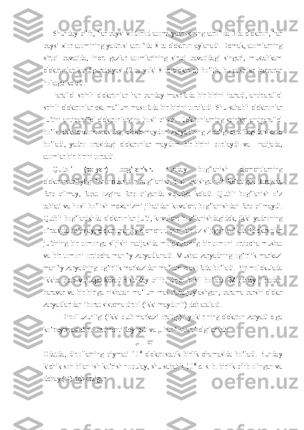 Shunday qilib, har qaysi vodorod atomi yadrosining atrofida 2 ta elektron, har
qaysi  xlor  atomining yadrosi  atrofida 8 ta elek tron aylanadi. Demak, atomlarning
sirtqi   qavatida,   inert   gazlar   atomlarining   sirtqi   qavatidagi   singari,   mustahkam
elektronlar   konfiguratsiyasi   (2   ta   yoki   8   ta   elektron)   bo’lib,   bu   atomlar   barqaror
holatga keladi.
Parallel   spinli   elektronlar   har   qanday   masofada   bir-birini   itaradi,   antiparallel
spinli elektronlar esa ma’lum masofada bir-birini tortiladi. Shu sababli elektronlar
juftini antiparallel elektronlargina hosil qiladi. Elektronlarning spinlari antiparallel
bo’lsa ikkala atom orasidagi elektr maydoni zaryadining zichligi atrofdagidan katta
bo’ladi,   yadro   orasidagi   elektronlar   maydoni   bir-birini   qoplaydi   va     natijada,
atomlar bir-birini tortadi.
Qutbli   (polyar)   bog’lanish.   Bunday   bog’lanish   elementlarning
elektromanfiyligi bir-biridan ion bog’lanish hosil qilishga olib keladigan darajada
farq   qilmay,   faqat   ozgina   farq   qilganda   vujudga   keladi.   Qutbli   bog’lanish   o’z
tabiati va hosil bo’lish mexanizmi jihatidan kovalent bog’lanishdan farq qilmaydi.
Qutbli   bog’lanishda   elektronlar   jufti,   kovalent   bog’lanishdagidek,   ikki   yadroning
o’rtasida bo’lmay, elektromanfiy element tomon bir oz siljigan bo’ladi. Elektronlar
juftining   bir   tomonga   siljishi   natijasida   molekulaning   bir   tomoni   ortiqcha   musbat
va   bir   tomoni   ortiqcha   manfiy   zaryadlanadi.   Musbat   zaryadning   og’irlik   markazi
manfiy zaryadning og’irlik markazidan ma’lum masofada bo’ladi. Bir molekulada
ikkita   qutb   vujudga   keladi.Shunday   qilib,   dipol   hosil   bo’ladi.   Miqdoriy   jihatdan
baravar   va  bir-biriga  nisbatan  ma’lum   masofada  joylashgan,  qarama-qarshi  elektr
zaryadlaridan iborat sistema dipol (ikki maydonli) deb ataladi.
Dipol uzunligi (ikki qutb markazi oraligi) l yoki r ning elektron zaryadi e ga
ko’paytmasi dipol momenti deyiladi va µ harfi bilan belgilanadi:
µ = er
Odatda,   dipollarning   qiymati   10 -8
  elektrostatik   birlik   chamasida   bo’ladi.   Bunday
kichik son bilan ish ko’rish noqulay, shu sabab li 10 -8
 e. s. b. birlik qilib olingan va
debay (D) deb atalgan. 