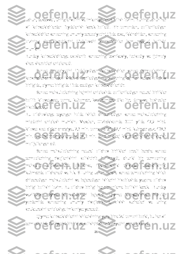 uchun, dastavval, uning ahvolini va imkoniyatlarini bilish lozim. Buning uchun har
xil   ko`rsatkichlardan   foydalanish   kerak   bo`ladi.   Bir   tomondan,   qo`llaniladigan
ko`rsatkichlar sanoatning umumiy taraqqiyotini ifoda etsa, ikkinchidan, sanoatning
o`zining   shart-sharoitlarini   ifodalovchi   ko`rsatkichlar   ham   mavjud   bo`lishi
mumkin.
Bunday   ko`rsatkichlarga   asoslanib   sanoatning   texnikaviy,   iqtisodiy   va   ijtimoiy
shart-sharoitlari aniqlanadi. 
Sanoat   taraqqiyotini   ifodalaydigan   ko`rsatkichlar   sanoat   tarmoqlarining
korxonalar tomonidan ishlab chiqariladigan mahsulotning hajmini natural o`lchov
birligida, qiymat birligida ifoda etadigan ko`rsatkichlaridir. 
Sanoat mahsulotlarining hajmini aniqlashda qo`llaniladigan natural birliklar
bo`lib   kilovat-soat,   tonna,   kubometr,   kvadratmetr,   diko-litr,   dona   va   boshqalar
hisoblanadi. 
Bu   o`lchovlarga   tayangan   holda   ishlab   chiqariladigan   sanoat   mahsulotlarining
miqdorini   aniqlash   mumkin.   Masalan,   O`zbekistonda   2001   yilda   47,9   mlrd.
kilovat-soat  elektr energiya, 7,3 mln. tonna neftg’, 57,4 mlrd. kubmetr gaz, 428,3
mln.   kvadrat   metr   gazlama   va   38,2   mln.   dona   trikotaj   kiyimlari   ishlab   chiqarish
mo`ljallangan edi. 
Sanoat   mahsulotlarining   natural   o`lchov   birliklari   orqali   barcha   sanoat
tarmoqlarining   rivojlanishini   solishtirib   bo`lmaydi,   chunki   bir   tarmoqning
mahsuloti   kilovat-soatda   o`lchansa,   ikkinchisiniki   tonnada,   uchinchisiniki
kubmetrda   o`lchanadi   va   h.k.   SHuning   uchun   barcha   sanoat   tamoqlarining  ishlab
chiqaradigan   mahsulotlarini   va   bajaradigan   ishlarini   hisoblashda   yagona   o`lchov
birligi   bo`lishi   lozim.   Bu   o`lchov   birligi   har   tomonlama   bo`lishi   kerak.     Bunday
vazifalarni   qiymat   ko`rsatkichlari   bajaradi.   Qiymat   ko`rsatkichlari   baholar
yordamida   sanoatning   umumiy   rivojlanishini,   o`sish   surhatlari   va   uning
strukturasini aniqlashga imkoniyat yaratadi.       
Qiymat ko`rsatkichlarini ishlatishning yana bir afzal tomoni borki, bu har xil
tarmoqlar ish faoliyatini bir biriga solishtirish imkoniyatini yaratib beradi. 
21 