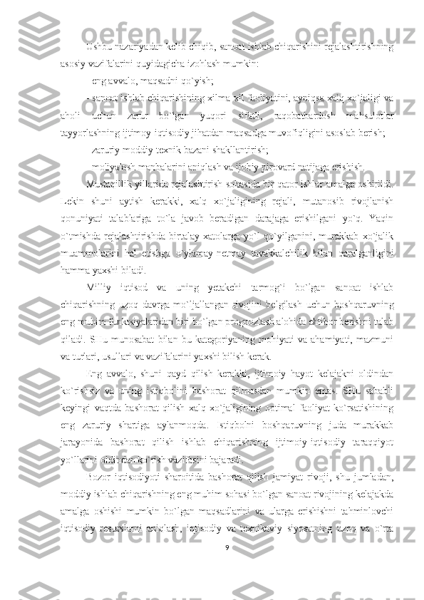 Ushbu nazariyadan kelib chiqib, sanoat ishlab chiqarishini rejalashtirishning
asosiy vazifalarini quyidagicha izohlash mumkin: 
- eng avvalo, maqsadni qo`yish;
- sanoat ishlab chiqarishining xilma-xil faoliyatini, ayniqsa xalq xo`jaligi va
aholi   uchun   zarur   bo`lgan   yuqori   sifatli,   raqobatbardosh   mahsulotlar
tayyorlashning ijtimoy-iqtisodiy jihatdan maqsadga muvofiqligini asoslab berish; 
- zaruriy moddiy-texnik bazani shakllantirish;
- moliyalash manbalarini aniqlash va ijobiy pirovard natijaga erishish.
Mustaqillik yillarida rejalashtirish sohasida bir qator ishlar amalga oshirildi.
Lekin   shuni   aytish   kerakki,   xalq   xo`jaligining   rejali,   mutanosib   rivojlanish
qonuniyati   talablariga   to`la   javob   beradigan   darajaga   erishilgani   yo`q.   Yaqin
o`tmishda   rejalashtirishda   birtalay   xatolarga   yo`l   qo`yilganini,   murakkab   xo`jalik
muammolarini   hal   etishga   o`ylamay-netmay   tavakkalchilik   bilan   qaralganligini
hamma yaxshi biladi.
Milliy   iqtisod   va   uning   yetakchi   tarmog`i   bo`lgan   sanoat   ishlab
chiqarishning   uzoq   davrga   mo`ljallangan   rivojini   belgilash   uchun   boshqaruvning
eng muhim funktsiyalaridan biri bo`lgan prognozlash alohida ehtibor berishni talab
qiladi.   SHu   munosabat   bilan   bu   kategoriyaning   mohiyati   va   ahamiyati,   mazmuni
va turlari, usullari va vazifalarini yaxshi bilish kerak.
Eng   avvalo,   shuni   qayd   qilish   kerakki,   ijtimoiy   hayot   kelajakni   oldindan
ko`rishsiz   va   uning   istiqbolini   bashorat   qilmasdan   mumkin   emas.   SHu   sababli
keyingi   vaqtda   bashorat   qilish   xalq   xo`jaligining   optimal   faoliyat   ko`rsatishining
eng   zaruriy   shartiga   aylanmoqda.   Istiqbolni   boshqaruvning   juda   murakkab
jarayonida   bashorat   qilish   ishlab   chiqarishning   ijtimoiy-iqtisodiy   taraqqiyot
yo`llarini oldindan ko`rish vazifasini bajaradi.
Bozor   iqtisodiyoti   sharoitida   bashorat   qilish   jamiyat   rivoji,   shu   jumladan,
moddiy ishlab chiqarishning eng muhim sohasi bo`lgan sanoat rivojining kelajakda
amalga   oshishi   mumkin   bo`lgan   maqsadlarini   va   ularga   erishishni   tahminlovchi
iqtisodiy   resurslarni   aniqlash,   iqtisodiy   va   texnikaviy   siyosatning   uzoq   va   o`rta
9 