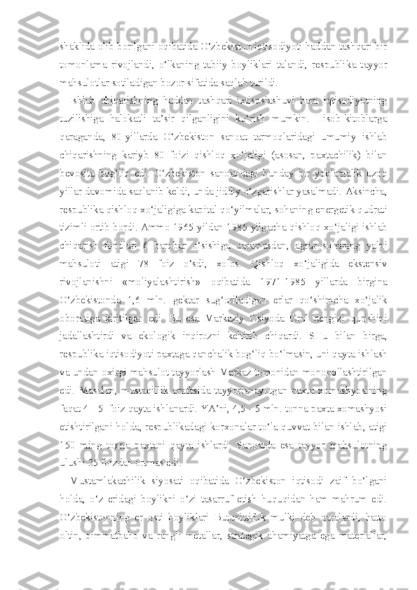 shaklida olib borilgani oqibatida O‘zbekiston iqtisodiyoti haddan tashqari bir
tomonlama   rivojlandi,   o‘lkaning   tabiiy   boyliklari   talandi,   respubli ka   tayyor
mahsulotlar sotiladigan bozor sifatida saqlab turildi.
Ishlab   chiqarishning   haddan   tashqari   ixtisoslashuvi   ham   iqtisodiyotning
tuzilishiga   halokatli   ta’sir   qilganligini   ko‘rish   mumkin.   Hisob-kitoblarga
qaraganda,   80-yillarda   O‘zbekiston   sanoat   tarmoqlaridagi   umumiy   ishlab
chiqarishning   kariyb   80   foizi   qishloq   xo‘jaligi   (asosan,   paxtachilik)   bilan
bevosita   bog‘liq   edi.   O‘zbekiston   sanoatidagi   bunday   bir   yoqlamalik   uzoq
yillar davomida saqlanib keldi, unda jiddiy o‘zgarishlar yasalmadi.  Aksincha,
respublika  q ishlo q   xo‘jaligiga  kapital  qo‘yilmalar, sohaning  ener getik  q udrati
tizimli ortib bordi. Ammo 1965 yildan 1985 yilgacha  qishloq xo‘jaligi  ishlab
chi q arish   fondlari   6   barobar   o‘sishiga   q aramasdan,   agrar   sohaning   yalpi
mahsuloti   atigi   78   foiz   o‘sdi,   xolos.   Qishloq   xo‘jaligida   ekstensiv
rivojlanishni   «moliyalashtirish»   oqibatida   1971-1985   yillarda   birgina
O‘ zbekistonda   1,6   mln.   gektar   sug‘oriladigan   erlar   qo‘shimcha   xo‘jalik
oborotiga   kiritilgan   edi.   Bu   esa   Markaziy   Osiyoda   Orol   dengizi   q urishini
jadallashtirdi   va   ekologik   inqirozni   keltirib   chiqardi.   SHu   bilan   birga,
respublika iqtisodiyoti paxtaga qanchalik bog‘liq bo‘lmasin, uni qayta ish lash
va undan oxirgi mahsulot tayyorlash Markaz tomonidan monopollashtirilgan
edi.   Masalan,   mustaqillik   arafasida   tayyorlanayotgan   paxta   xomashyosining
faqat  4 - 5  foiz qayta ishlanardi. YA’ni, 4,5 - 5 mln. tonna paxta xomashyosi
etishtirilgani holda, respublikadagi korxonalar to‘la quvvat bi lan ishlab, atigi
150   ming   tonna   paxtani   qayta   ishlardi.   Sanoatda   esa   tayyor   mahsulotning
ulushi 25 foizdan ortmas edi.
Mustamlakachilik   siyosati   oqibatida   O‘zbekiston   iqtisodi   zaif   bo‘lgani
holda,   o‘z   eridagi   boylikni   o‘zi   tasarruf   etish   huquqidan   ham   mahrum   edi.
O‘zbekistonning   er   osti   boyliklari   Butunittifok   mulki   deb   qaralardi,   hatto
oltin,   qimmatbaho   va   rangli   metallar,   strategik   ahamiyatga   ega   materiallar, 