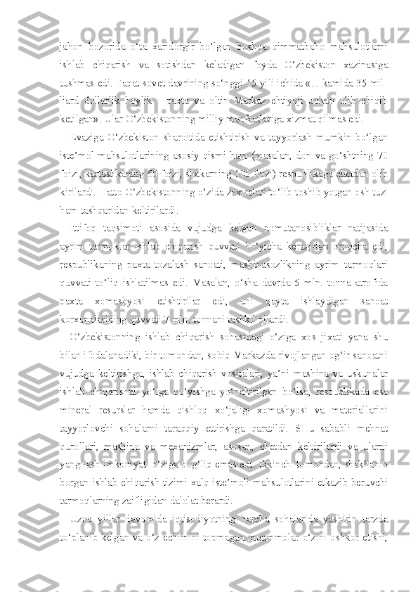 jahon   bozorida   o‘ta   xaridorgir   bo‘lgan   boshqa   qimmatbaho   mahsulotlarni
ishlab   chiqarish   va   sotishdan   keladigan   foyda   O‘zbekiston   xazinasiga
tushmas edi. Faqat sovet davrining so‘nggi 15 yili ichida «... kamida 35 mil -
liard   dollarlik   boylik   -   paxta   va   oltin   Markaz   ehtiyoji   uchun   olib   chiqib
ketilgan». Ular O‘zbekistonning milliy manfaatlariga xizmat qilmas edi.
Evaziga   O‘zbekiston   sharoitida   etishtirish   va   tayyorlash   mumkin   bo‘lgan
iste’mol mahsulotlarining asosiy qismi ham (masalan, don va go‘shtning 70
foizi, kartoshkaning 60 foizi, shakarning 100 foizi) respublikaga chetdan olib
kirilardi. Hatto O‘zbekistonning o‘zida zaxiralari to‘lib-toshib yotgan osh tuzi
ham tashqaridan keltirilardi.
Ittifoq   taqsimoti   asosida   vujudga   kelgan   nomutanosibliklar   natijasida
ayrim   tarmoklar   ishlab   chiqarish   quvvati   bo‘yicha   keragidan   ortiqcha   edi,
respublikaning   paxta   tozalash   sanoati,   mashinasozlikning   ayrim   tarmoqlari
quvvati   to‘liq   ishlatilmas   edi.   Masalan,   o‘sha   davrda   5   mln.   tonna   atrofida
paxta   xomashyosi   etishtirilar   edi,   uni   qayta   ishlaydigan   sanoat
korxonalarining quvvati 7 mln. tonnani tashkil qilardi.
O‘zbekistonning   ishlab   chiqarish   sohasidagi   o‘ziga   xos   jixati   yana   shu
bilan ifodalanadiki, bir tomondan, sobiq Markazda rivojlangan og‘ir sanoatni
vujudga   keltirishga,   ishlab   chiqarish   vositalari,   ya’ni   mashina   va   uskunalar
ishlab   chiqarishni   yo‘lga   qo‘yishga   yo‘naltirilgan   bo‘lsa,   respublikada   esa
mineral   resurslar   hamda   qishloq   xo‘jaligi   xomashyosi   va   materiallarini
tayyorlovchi   sohalarni   taraqqiy   ettirishga   qaratildi.   SHu   sababli   mehnat
qurollari,   mashina   va   mexanizmlar,   asosan,   chetdan   keltirilardi   va   ularni
yangilash imkoniyati o‘ziga bog‘liq emas edi. Ikkinchi tomondan, shakllanib
borgan ishlab chiqarish tizimi xalq iste’moli mahsulotlarini etkazib beruvchi
tarmoqlarning zaifligidan dalolat berardi.
Uzoq   yillar   davomida   iqtisodiyotning   barcha   sohalarida   yashirin   tarzda
to‘planib kelgan va o‘z echimini topmagan muammolar o‘zini oshkor etishi, 