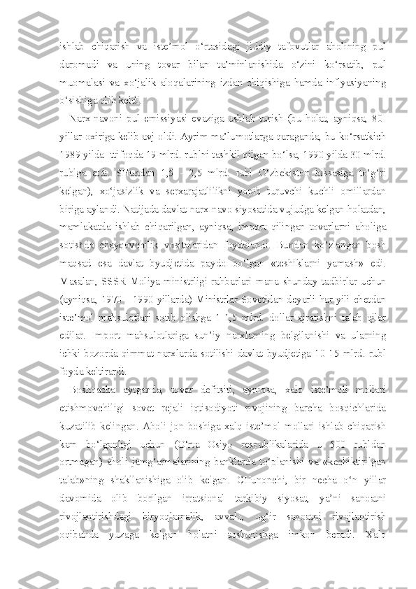 ish lab   chiqarish   va   iste’mol   o‘rtasidagi   jiddiy   tafovutlar   aholining   pul
daromadi   va   uning   tovar   bilan   ta’minlanishida   o‘zini   ko‘rsatib,   pul
muomalasi   va   xo‘jalik   aloqalarining   izdan   chiqishiga   hamda   inflyasiyaning
o‘sishiga olib keldi.
Narx-navoni   pul   emissiyasi   evaziga   ushlab   turish   (bu   holat,   ayniqsa,   80-
yillar oxiriga kelib avj oldi. Ayrim ma’lumotlarga qaraganda, bu ko‘rsatkich
1989 yilda Ittifoqda 19 mlrd. rublni tashkil qilgan bo‘lsa, 1990 yilda 30 mlrd.
rublga   etdi.   SHundan   1,5   -   2,5   mlrd.   rubl   O‘zbekiston   hissasiga   to‘g‘ri
kelgan),   xo‘jasizlik   va   serxarajatlilikni   yopib   turuvchi   kuchli   omillardan
biriga aylandi. Natijada davlat narx-navo siyosatida vujudga kelgan holatdan,
mamlakatda   ishlab   chiqarilgan,   ayniqsa,   import   qilingan   tovarlarni   aholiga
sotishda   chayqovchilik   vositalaridan   foydalandi.   Bundan   ko‘zlangan   bosh
maqsad   esa   davlat   byudjetida   paydo   bo‘lgan   «teshiklarni   yamash»   edi.
Masalan,   SSSR   Moliya   ministrligi   rahbarlari   mana   shunday   tadbirlar   uchun
(ayniqsa, 1970 - 1990 yillarda) Ministrlar Sovetidan deyarli har yili chetdan
iste’mol   mahsulotlari   sotib   olishga   1-1,5   mlrd.   dollar   ajratishni   talab   qilar
edilar.   Import   mahsulotlariga   sun’iy   narxlarning   belgilanishi   va   ularning
ichki  bozorda   qimmat   narxlarda  sotilishi   davlat   byudjetiga  10-15   mlrd.  rubl
foyda keltirardi.
Boshqacha   aytganda,   tovar   defitsiti,   ayniqsa,   xalq   iste’moli   mollari
etishmovchiligi   sovet   rejali   iqtisodiyoti   rivojining   barcha   bosqichlarida
kuzatilib   kelingan.   Aholi   jon   boshiga   xalq   iste’mol   mollari   ishlab   chiqarish
kam   bo‘lganligi   uchun   (O‘rta   Osiyo   respublikalarida   u   500   rubldan
ortmagan)   aholi   jamg‘armalarining   banklarda   to‘planishi   va   «kechiktirilgan
talab»ning   shakllanishiga   olib   kelgan.   CHunonchi,   bir   necha   o‘n   yillar
davomida   olib   borilgan   irratsional   tarkibiy   siyosat,   ya’ni   sanoatni
rivojlantirishdagi   biryoqlamalik,   avvalo,   og‘ir   sanoatni   rivojlantirish
oqibatida   yuzaga   kelgan   holatni   tushunishga   imkon   beradi.   Xalq 