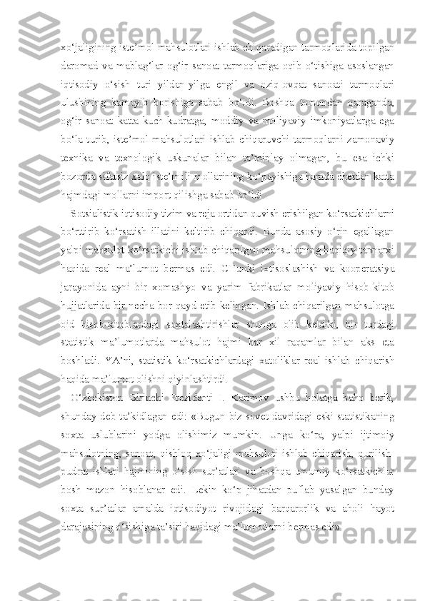 xo‘jaligining iste’ mol mahsulotlari ishlab chiqaradigan tarmoqlarida topilgan
daromad   va   mablag‘lar   og‘ir   sanoat   tarmoqlariga   oqib   o‘tishiga   asoslangan
iqtisodiy   o‘sish   turi   yildan-yilga   engil   va   oziq-ovqat   sanoati   tarmoqlari
ulushining   kamayib   borishiga   sabab   bo‘ldi.   Boshqa   tomondan   qaraganda,
og‘ir   sanoat   katta   kuch-kudratga,   moddiy   va   moliyaviy   imkoniyatlarga   ega
bo‘la   turib,   iste’mol   mahsulotlari   ishlab   chiqaruvchi   tarmoqlarni   zamonaviy
texnika   va   texnologik   uskunalar   bilan   ta’minlay   olmagan,   bu   esa   ichki
bozorda sifatsiz xalq iste’moli mollarining ko‘payishiga hamda chetdan katta
hajmdagi mollarni import qilishga sabab bo‘ldi.
Sotsialistik iqtisodiy tizim va reja ortidan quvish erishilgan ko‘rsatkichlarni
bo‘rttirib   ko‘rsatish   illatini   keltirib   chiqardi.   Bunda   asosiy   o‘rin   egallagan
yalpi mahsulot ko‘rsatkichi ishlab chiqarilgan mahsulotning haqiqiy tannarxi
haqida   real   ma’lumot   bermas   edi.   CHunki   ixtisoslashish   va   kooperatsiya
jarayonida   ayni   bir   xomashyo   va   yarim   fabrikatlar   mo liyaviy   hisob-kitob
hujjatlarida bir necha  bor qayd etib  kelingan. Ishlab chiqarilgan mahsulotga
oid   hisob-kitoblardagi   soxtalashtirishlar   shunga   olib   keldiki,   bir   turdagi
statistik   ma’lumotlarda   mahsulot   hajmi   har   xil   raqamlar   bilan   aks   eta
boshladi.   YA’ni,   statistik   ko‘rsatkichlardagi   xatoliklar   real   ishlab   chiqarish
haqida ma’lumot olishni qiyinlashtirdi.
O‘zbekiston   Birinchi   Prezidenti   I.   Karimov   ushbu   holatga   baho   berib,
shunday  deb  ta’kidlagan  edi:  «Bugun  biz  sovet  davridagi  eski  statistikaning
soxta   uslublarini   yodga   olishimiz   mumkin.   Unga   ko‘ra,   yalpi   ijtimoiy
mahsulotning,   sanoat,   qishloq   xo‘jaligi   mahsuloti   ishlab   chiqarish,   qurilish-
pudrat   ishlari   hajmining   o‘sish   sur’atlari   va   boshqa   umumiy   ko‘rsatkichlar
bosh   mezon   hisoblanar   edi.   Lekin   ko‘p   jihatdan   puflab   yasalgan   bunday
soxta   sur’atlar   amalda   iqtisodiyot   rivojidagi   barqarorlik   va   aholi   hayot
darajasining o‘sishiga ta’siri haqidagi ma’lumotlarni bermas edi». 