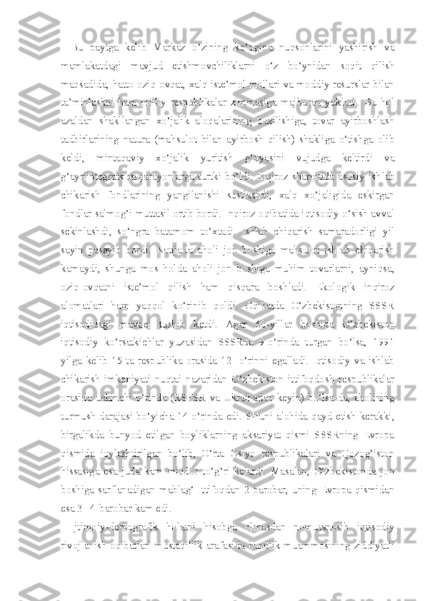 Bu   paytga   kelib   Markaz   o‘zining   ko‘pgina   nuqsonlarini   yashirish   va
mamlakatdagi   mavjud   etishmovchiliklarni   o‘z   bo‘ynidan   soqit   qilish
maqsadida, hatto oziq-ovqat, xalq iste’mol mollari va moddiy resurslar bilan
ta’minlashni   ham   milliy   respublikalar   zimmasiga   majburan   yukladi.   Bu   hol
azaldan   shakllangan   xo‘jalik   aloqalarining   buzilishiga,   tovar   ayirboshlash
tadbirlarining   natura   (mahsulot   bilan   ayirbosh   qilish)   shakliga   o‘tishga   olib
keldi,   mintaqaviy   xo‘jalik   yuritish   g‘oyasini   vujudga   keltirdi   va
g‘ayriintegratsion   jarayonlarga   turtki   bo‘ldi.   Inqiroz   sharoitida   asosiy   ish lab
chikarish   fondlarining   yangilanishi   sustlashdi,   xalq   xo‘jaligida   eskirgan
fondlar salmog‘i muttasil ortib bordi. Inqiroz oqibatida iqtisodiy o‘sish avval
sekinlashdi,   so‘ngra   batamom   to‘xtadi.   Ishlab   chiqarish   samaradorligi   yil
sayin   pasayib   bordi.   Natijada   aholi   jon   boshiga   mahsulot   ishlab   chiqarish
kamaydi,   shunga   mos   holda   aholi   jon   boshiga   muhim   tovarlarni,   ayniqsa,
oziq-ovqatni   iste’mol   qilish   ham   qisqara   boshladi.   Ekologik   inqiroz
alomatlari   ham   yaqqol   ko‘rinib   qoldi.   Oqibatda   O‘zbekistonning   SSSR
iqtisodidagi   mavqei   tushib   ketdi.   Agar   60-yillar   boshida   O‘zbekiston
iqtisodiy   ko‘rsatkichlar   yuzasidan   SSSRda   9-o‘rinda   turgan   bo‘lsa,   1991
yilga   kelib   15   ta   respublika   orasida   12-   o‘rinni   egalladi.   Iqtisodiy   va   ishlab
chi karish   imkoniyati   nuqtai   nazaridan   O‘zbekiston   ittifoqdosh   respublikalar
orasida uchinchi o‘rinda (RSFSR  va Ukrainadan keyin) bo‘lsa-da, aholining
turmush darajasi bo‘yicha 14-o‘rinda edi. SHuni alohida qayd etish kerakki,
birgalikda   bunyod   etilgan   boyliklarning   aksariyat   qismi   SSSRning   Evropa
qismida   joylashtirilgan   bo‘lib,   O‘rta   Osiyo   respublikalari   va   Qozog‘iston
hissasiga   esa   juda   kam   miqdor   to‘g‘ri   kelardi.   Masalan,   O‘zbekistonda   jon
boshiga  sarflanadigan  mablag‘  Ittifoqdan  2  barobar,  uning  Evropa  qismidan
esa  3 - 4  barobar kam edi.
Ijtimoiy-demografik   holatni   hisobga   olmasdan   nomutanosib   iqtisodiy
rivojlanish oqibatlari mustaqillik arafasida bandlik muammosining ziddiyatli 