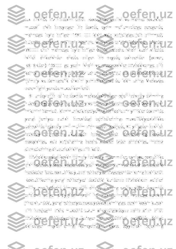 tus   olishida   o‘z   ifodasini   topdi.   Respublika   aholisi   va   mehnat   resurslari
muttasil   o‘sib   borayotgan   bir   davrda,   ayrim   ma’lumotlarga   qaraganda,
mehnatga   loyiq   bo‘lgan   1680   000   kishi   xalq   xo‘jaligiga   jalb   qilinmadi,
bulardan   qariyb   1   millioni   Farg‘ona   vodiysiga   to‘g‘ri   kelar   edi.   Ulardan
780000   aholi   mehnatga   loyiq   bo‘lgan   holda   ortiqcha   ishchi   kuchi   sifatida
ishlab   chikarishdan   chetda   qolgan   bir   paytda,   tashqaridan   (asosan,
RSFSRdan)   125000   ga   yaqin   ishchi   va   mutaxassislar   O‘zbekistonga   olib
kelindi. Bunday amaliyot Markaz uchun juda ma’qul edi. Bu respublikadagi
ijtimoiy   va   demografik   ahvolni   yomonlashtirsa-da,   lekin   uning   Markazga
qaramligini yanada mustahkamlardi.
SHunday qilib Ittifoq davrida markazlashtirilgan rejali iqtisodiy tizimning
hukmronligi jamiyatning iqtisodiy va ijtimoiy hayotini samarali tashkil etish
imkonini bermadi. Kommunistik partiyaning bir necha o‘n yilliklar davomida
yangi   jamiyat   qurish   borasidagi   tajribalarining   muvaffakiyatsizlikka
uchrashida iqtisodiy omil muhim o‘rin tutadi. Natijada, 80-yillardan boshlab
iqtisodiy   inqirozning   kuchayib   borishi   ishlab   chiqarishning   keskin
pasayishiga,   xalq   xo‘jaligining   barcha   sohalari   izdan   chiqishiga,   inqiroz
alomatlarining chuqurlashishiga olib keldi.
O‘zbekistondagi keskin ijtimoiy-iqtisodiy muammolar, ayniqsa, respublika
qishloqlarida yuzaga kelgan ziddiyatli vaziyatni yumshatish uchun dastlabki
harakatlar faqat respublika yuqori rahbariyati o‘zgarganidan so‘ng boshlandi.
Respublikaning   yangi   rahbariyati   dastlabki   kundanoq   O‘zbekiston   xalqlari
milliy   manfaatlarini   himoya   qilib   chiqdi,   ularning   azaliy,   yil lar   davomida
to‘planib   qolgan   ehtiyojlarini   izchil   hal   qilishga   intildi.   Diqqatga   sazovor
jihat shundaki, yangi rahbariyat paxta yakkaxokimligiga qarshi keskin kurash
olib   borajagini   o‘sha   mustabid   tuzum   «hayotligi»dayoq   ochiq   e’lon   qildi.
O‘zbekiston   rahbariyatining   ko‘rgan   chora-tadbirlari   natijasida   (chigit
ekiladigan   maydonlarning   kamaytirilishi,   paxta   tayyorlash   rejasining 