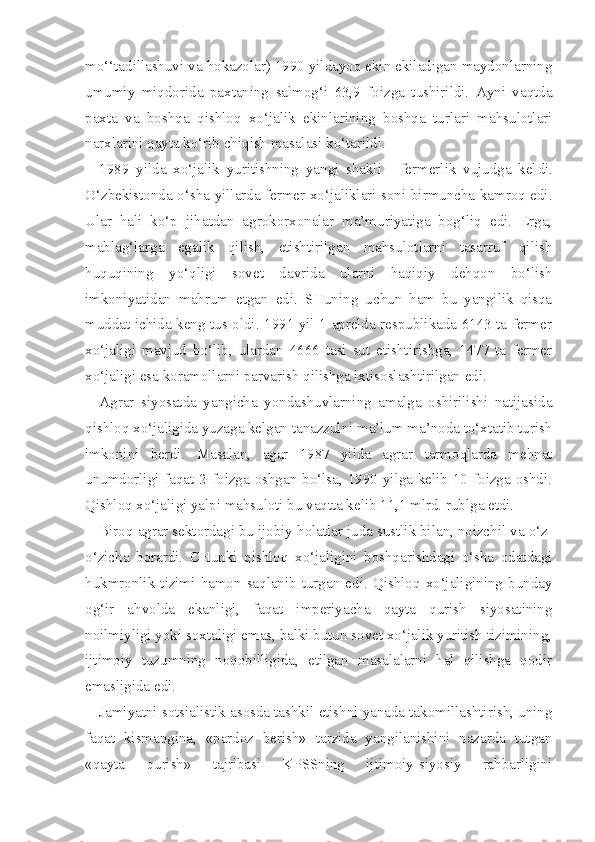 mo‘‘tadillashuvi va hokazolar) 1990 yildayoq ekin ekiladigan maydonlarning
umumiy   miqdorida   paxtaning   salmog‘i   63,9   foizga   tushirildi.   Ayni   vaqtda
paxta   va   boshqa   qishloq   xo‘jalik   ekinlarining   boshqa   turlari   mahsulotlari
narxlarini qayta ko‘rib chiqish masalasi ko‘tarildi.
1989   yilda   xo‘jalik   yuritishning   yangi   shakli   -   fermerlik   vujudga   kel di.
O‘zbekistonda o‘sha yillarda fermer xo‘jaliklari soni birmuncha kamroq edi.
Ular   hali   ko‘p   jihatdan   agrokorxonalar   ma’muriyatiga   bog‘liq   edi.   Erga,
mablag‘larga   egalik   qilish,   etishtirilgan   mahsulotlarni   tasarruf   qilish
huquqining   yo‘qligi   sovet   davrida   ularni   haqiqiy   dehqon   bo‘lish
imkoniyatidan   mahrum   etgan   edi.   SHuning   uchun   ham   bu   yangilik   qisqa
muddat ichida keng tus oldi. 1991 yil 1 aprelda respublikada 6143 ta fermer
xo‘jaligi   mavjud   bo‘lib,   ulardan   4666   tasi   sut   etishtirishga,   1477   ta   fermer
xo‘jaligi esa koramollarni parvarish qilishga ixtisoslashtirilgan edi.
Agrar   siyosatda   yangicha   yondashuvlarning   amalga   oshirilishi   natijasida
qishloq xo‘jaligida yuzaga kelgan tanazzulni ma’lum ma’noda to‘xtatib turish
imkonini   berdi.   Masalan,   agar   1987   yilda   agrar   tarmoqlarda   mehnat
unumdorligi faqat 2 foizga oshgan bo‘lsa, 1990 yilga kelib 10 foizga oshdi.
Qishloq xo‘jaligi yalpi mahsuloti bu vaqtta kelib 11,1 mlrd. rublga etdi.
Biroq  agrar sektordagi bu ijobiy  holatlar  juda sustlik bilan, noizchil va  o‘z-
o‘zicha   borardi.   CHunki   qishloq   xo‘jaligini   boshqarishdagi   o‘sha   odatdagi
hukmronlik  tizimi  hamon  saqlanib  turgan  edi.  Qishloq  xo‘jaligining  bunday
og‘ir   ahvolda   ekanligi,   faqat   imperiyacha   qayta   qurish   siyosatining
noilmiyligi yoki soxtaligi emas, balki butun sovet xo‘jalik yuritish tizimining,
ijtimoiy   tuzumning   noqobilligida,   etilgan   masalalarni   hal   qilishga   qodir
emasligida edi.
Jamiyatni sotsialistik asosda tashkil etishni yanada takomillashtirish, uning
faqat   kismangina,   «pardoz   berish»   tarzida   yangilanishini   nazarda   tutgan
«qayta   qurish»   tajribasi   KPSSning   ijtimoiy-siyosiy   rahbarligini 