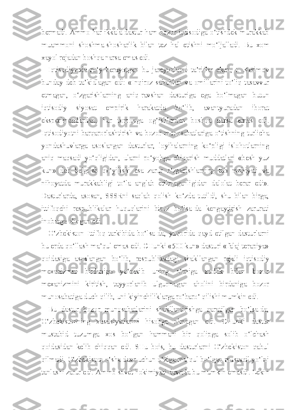 bermadi. Ammo har ikkala dastur ham bozor iqtisodiga o‘tishdek murakkab
muammoni   shoshma-shosharlik   bilan   tez   hal   etishni   mo‘ljalladi.   Bu   xom
xayol rejadan boshqa narsa emas edi.
Iqtisodiyotda   ro‘y   berayotgan   bu   jarayonlarni   ta’riflar   ekan,   I.   Karimov
bunday   deb   ta’kidlagan   edi:   «Inqiroz   sabablari   va   omillarini   to‘liq   tasavvur
etmagan,   o‘zgarishlarning   aniq-ravshan   dasturiga   ega   bo‘lmagan   butun
iqtisodiy   siyosat   empirik   harakatda   bo‘lib,   avantyuradan   iborat
eksperimentlardan,   har   tomonga   og‘ishlardan   boshqa   narsa   emas   edi.
Iqtisodiyotni barqarorlashtirish va bozor munosabatlariga o‘tishning turlicha
yondashuvlarga   asoslangan   dasturlar,   loyihalarning   ko‘pligi   islohotlarning
aniq   maqsadi   yo‘qligidan,   ularni   ro‘yobga   chiqarish   muddatlari   «besh   yuz
kun»   deb   belgilab   qo‘yilishi   esa   zarur   o‘zgarishlarning   tub   mohiyati   va
nihoyatda   murakkabligi   to‘la   anglab   etilmaganligidan   dalolat   berar   edi».
Dasturlarda,   asosan,   SSSRni   saqlab   qolish   ko‘zda   tutildi,   shu   bilan   birga,
ittifoqchi   respublikalar   huquqlarini   biroz   bo‘lsa-da   kengaytirish   zarurati
inobatga olingan edi.
O‘zbekiston   Ittifoq   tarkibida   bo‘lsa-da,   yuqorida   qayd   etilgan   dasturlarni
bu erda qo‘llash ma’qul emas edi. CHunki «500 kun» dasturi «falaj terapiya»
qoidasiga   asoslangan   bo‘lib,   respublikadagi   shakllangan   rejali   iqtisodiy
mexanizmni   birdaniga   yo‘qotib   uning   o‘rniga   zudlik   bilan   bozor
mexanizmini   kiritish,   tayyorlanib   ulgurmagan   aholini   birdaniga   bozor
munosabatiga duch qilib, uni kiyinchiliklarga ro‘baro‘ qilishi mumkin edi.
Bu   dastur   bozor   munosabatlarini   shakllantirishga   qaratilgan   bo‘lsa-da,
O‘zbekistonning   xususiyatlarini   hisobga   olmagan   edi.   CHunki   dastur
mustabid   tuzumga   xos   bo‘lgan   hammani   bir   qolipga   solib   o‘lchash
qoidasidan   kelib   chiqqan   edi.   SHu   bois,   bu   dasturlarni   O‘zbekiston   qabul
qilmadi. O‘zbekiston o‘sha davr uchun o‘ziga ma’qul bo‘lgan mustaqil yo‘lni
tanlashi zarur edi. Ammo sovet hokimiyati davrida bu mumkin emasdi. Lekin 