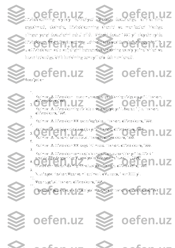 O‘zbekistonning   siyosiy   rahbariyati   Markaz   dasturlariga   ko‘r-ko‘rona
ergashmadi,   aksincha,   O‘zbekistonning   sharoiti   va   manfaatlari   hisobga
olingan yangi dasturlarini qabul qildi. Birinchi dastur 1990 yil oktyabr oyida
O‘zbekiston SSR Oliy Sovetining uchinchi sessiyasida qabul qilingan bo‘lib,
u «O‘zbekiston xalq xo‘jaligini barqarorlashtirishning asosiy yo‘nalishlari va
bozor iqtisodiga kirib borishning tamoyillari» deb nomlanadi. 
Adabiyotlar
1.
Karimov   I.A. O’zbekiston – bozor munosabatlariga o’tishning o’ziga xos yo’li. Toshkent.
«O’zbekiston», 1993.
2.
Karimov   I.A. O’zbekistonning o’z istiqlol va taraqqiyot yo’li. Asarlar. 1 jild. Toshkent. 
«O’zbekiston», 1996.
3.
Karimov   I.A. O’zbekiston XXI asr bo’sag’asida...  Toshkent. «O’zbekiston», 1997.
4.
Karimov   I.A. Tarixiy xotirasiz kelajak yo’q. Toshkent. «O’zbekiston», 1998.
5.
Karimov   I.A. Barkamol avlod orzusi.  Toshkent. «O’zbekiston», 1999.
6.
Karimov   I.A. O’zbekiston XXI asrga intilmoqda.  Toshkent. «O’zbekiston», 1999.
7.
Karimov   I.A. O’zbekiston demokratik islohotlarni chuqurlashtirish yo’lida. O’z R 1 
chaqiriq Oliy Kengashining VI-sessiyasida so’zlagan ma’ruzasi. T., 1996.
8.
O’zbekiston Respublikasining Konstitutsiyasi. Toshkent. «O’zbekiston», 1992.
9.
N.   Jo’rayev. Prezident Vatan va millat timsoli.  «Muloqot», 1-son 2000 yil.
10.
Vatan tuyg’usi. Toshkent. «O’zbekiston», 1996.
11.
Davlat, jamiyat, oila va yoshlar tarbiyasi muammolari.  Toshkent. «O’zbekiston», 1997. 