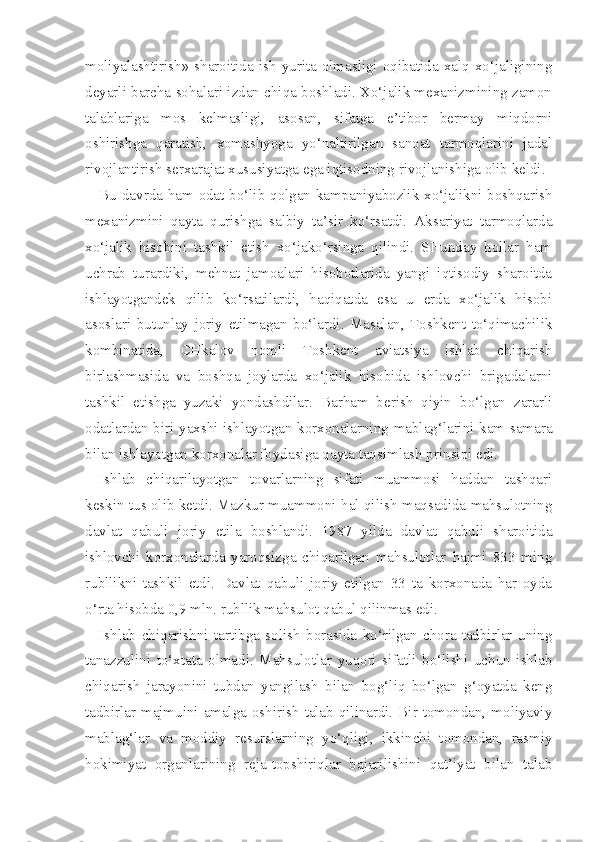 moliyalashtirish»  sharoitida  ish  yurita  olmasligi  oqibatida  xalq  xo‘jaligining
deyarli barcha sohalari izdan chiqa boshladi. Xo‘jalik mexanizmining zamon
talablariga   mos   kelmasligi,   asosan,   sifatga   e’tibor   bermay   miqdorni
oshirishga   qaratish,   xomashyoga   yo‘naltirilgan   sanoat   tarmoqlarini   jadal
rivojlanti rish serxarajat xususiyatga ega iqtisodning rivojlanishiga olib keldi.
Bu davrda ham odat bo‘lib qolgan kampaniyabozlik xo‘jalikni boshqarish
mexanizmini   qayta   qurishga   salbiy   ta’sir   ko‘rsatdi.   Aksariyat   tarmoqlarda
xo‘jalik   hisobini   tashkil   etish   xo‘jako‘rsinga   qilindi.   SHunday   hollar   ham
uchrab   turardiki,   mehnat   jamoalari   hisobotlarida   yangi   iqtisodiy   sharoitda
ishlayotgandek   qilib   ko‘rsatilardi,   haqiqatda   esa   u   erda   xo‘jalik   hisobi
asoslari   butunlay   joriy   etilmagan   bo‘lardi.   Masalan,   Toshkent   to‘qimachilik
kombinatida,   CHkalov   nomli   Toshkent   aviatsiya   ishlab   chiqarish
birlashmasida   va   boshqa   joylarda   xo‘jalik   hisobida   ishlovchi   brigadalarni
tashkil   etishga   yuzaki   yondashdilar.   Barham   berish   qiyin   bo‘lgan   zararli
odatlardan biri yaxshi ishlayotgan korxonalarning mablag‘larini kam samara
bilan ishlayotgan korxonalar foydasiga qayta taqsimlash prinsipi edi.
Ishlab   chiqarilayotgan   tovarlarning   sifati   muammosi   haddan   tashqari
keskin tus olib ketdi. Mazkur muammoni hal qilish maqsadida mahsulotning
davlat   qabuli   joriy   etila   boshlandi.   1987   yilda   davlat   qabuli   sharoitida
ishlovchi   korxonalarda   yaroqsizga   chiqarilgan   mahsulotlar   hajmi   833   ming
rubllikni   tashkil   etdi.   Davlat   qabuli   joriy   etilgan   33   ta   korxonada   har   oyda
o‘rta hisobda 0,9 mln. rubllik mahsulot qabul qilinmas edi.
Ishlab   chiqarishni   tartibga   solish   borasida   ko‘rilgan   chora-tadbirlar   uning
tanazzulini   to‘xtata   olmadi.   Mahsulotlar   yuqori   sifatli   bo‘lishi   uchun   ishlab
chiqarish   jarayonini   tubdan   yangilash   bilan   bog‘liq   bo‘lgan   g‘oyatda   keng
tadbirlar majmuini amalga oshirish talab qilinardi. Bir tomondan, moliyaviy
mablag‘lar   va   moddiy   resurslarning   yo‘qligi,   ikkinchi   tomondan,   rasmiy
hokimiyat   organlarining   reja-topshiriqlar   bajarilishini   qat’iyat   bilan   talab 