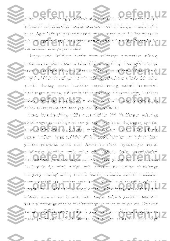 qilishi   davlat   qabulining   yuzakilashuviga   olib   keldi.   Ma’muriyatning   tazyiq
ko‘rsatishi oqibatida sifat masalasi asta-sekin ikkinchi darajali masala bo‘lib
qoldi.   Agar   1986   yil   dekabrda   davlat   qabuli   talabi   bilan   60   foiz   mahsulot
qabul qilingan bo‘lsa, 1987 yilning yanvariga kelib faqat 48,5 foiz mahsulot
davlat qabuli talabiga javob berdi.
Bunga   qarshi   ko‘rilgan   barcha   chora-tadbirlarga   qaramasdan   sifatsiz,
nostandart va nokomplekt mahsulot ishlab chiqarish hajmi kamayish o‘rniga,
aksincha,   ko‘payib   boraverdi.   Masalan,   1989   yilda   birgina   Toshkent   shahri
bo‘yicha   ishlab   chiqarilgan   33   mln.   rubllik   mahsulotlar   sifatsiz   deb   qabul
qilindi.   Bunday   qonun   buzishlar   respublikaning   etakchi   korxonalari
hisoblangan   «Foton»,   «Mikond»   ishlab   chiqarish   birlashmalarida,   Toshkent
traktor   zavodida,   «Tashselmash»   zavodida,   shuningdek,   oziq-ovqat   va
go‘sht-sut sanoatida ham keng yoyilganligi qayd etildi.
Sovet   iqtisodiyotining   jiddiy   nuqsonlaridan   biri   hisoblangan   yakuniga
etkazilmagan qurilish hajmlari ham yil sayin ortib bordi. Bu jarayon,  ayniqsa,
80-yillar   o‘rtalarida   avj   pallasiga   chiqdi.   Xususan,   1986   -   1990   yillarda
asosiy   fondlarni   ishga   tushirish   yillik   o‘rtacha   hajmlari   o‘n   birinchi   besh
yillikka   qaraganda   ancha   ortdi.   Ammo   bu   o‘sish   foydalanilgan   ka pital
qo‘yilmalar   hajmidan   ortda   qolar   edi.   Natijada   davlat   investitsiyalari
hisobidan   oxiriga   etkazilmagan   qurilishlar   1986   yildagi   5,0   mlrd.   rubldan
1990   yilda   6,3   mlrd.   rublga   etdi.   Son-sanoqsiz   qurilish   ob’ektlariga
moliyaviy   mablag‘larning   sochilib   ketishi   oqibatida   qurilish   muddatlari
normativlardan   ikki   barobar   ortib   ketdi.   Kapital   qurilishdagi   buzg‘unchi
jarayonlarni xo‘jalik hisobi va o‘z-o‘zini moliyalashtirishga o‘tkazish siyosati
to‘xtatib   qola   olmadi.   CHunki   hukm   surgan   xo‘jalik   yuritish   mexanizmi
yakuniy   maqsadga   erishish   manfaatdorligidan   mahrum   qilgan   edi.   Oqibatda
kapital   qurilishda   asosiy   fondlarni,   ya’ni   uy-joy,   maktabgacha   tarbiya   va
madaniyat   maskanlari,   hunar-texnika   bilim   yurtlari   ob’ektlarini   qurib   ishga 